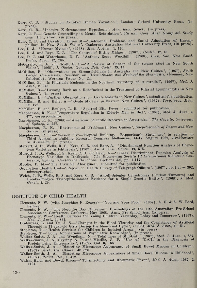 Kerr, C. B.—‘Studies on X-linked Human Variation’, London: Oxford University Press, (in press). Kerr, C. B.—‘Inactive X-chromosome Hypothesis’, Ann. hum. Genet., (in press). Kerr, C. B.—‘ Genetic Counselling in Mental Retardation ’, 6th ann. Conf. Aust. Group sci. Study ment. Def., Proc., (in press). Kerr, C. B. and Davidson, Eileen M.—‘ Individual Problems and Social Adaptation of Haemo¬ philiacs in New South Wales’, Canberra: Australian National University Press, (in press). Lee, D. J.—‘Human Myiasis’, (1968), Med. J. Aust., 1, 170. Lee, D. J. and Reye, E. J.—‘The Control of Biting Midges’, (1967), Health, 17, 15. Lee, D. J. and Waterhouse, D. F.—‘Anthony Reeve Woodhill’, (1968), Linn. Soc. New South Wales, Proc., 92, 285. McGarrity, K. A. and Scott, G. C.—‘ A Review of Cancer of the corpus uteri in New South Wales’, (1968), J. Obstet. Gynaec. Brit. Cwlth, 75, 14. McMillan, B.—‘Observations on Strongyloidiasis in Australia and New Guinea’, (1967), South Pacific Commission, Seminar on Helminthiases and Eosinophilia Meningitis, (Noumea, New Caledonia), Working Paper No. 24. McMillan, B.—‘Is Filariasis Endemic in the Northern Territory of Australia?’, (1967), Med. J. Aust., 2, 243. McMillan, B.—‘ Lawang Bark as a Rubefacient in the Treatment of Filarial Lymphangitis in New Guinea’, (in press). McMillan, B.—‘ Further Observations on Ovale Malaria in New Guinea ’, submitted for publication. McMillan, B. and Kelly, A.—‘ Ovale Malaria in Eastern New Guinea’, (1967), Prop. geog. Med., 19, 172. McMillan, B. and Boulger, L. R.—‘ Squirrel Bite Fever ’, submitted for publication. Macpherson, R. K.—‘Temperature Regulation in Elderly Men in Bed’, (1967), Med. J. Aust., 2, 477, correspondence. Macpherson, R. K. (1968)—‘ American Scientific Research in Antarctica’, The Gazette, University of Sydney, 2, 227. Macpherson, R. K.—‘ Environmental Problems in New Guinea ’, Encyclopaedia of Papua and New Guinea} (in press). Macpherson, R. K.—‘ Session “G”—Tropical Building. Rapporteur’s Statement ’ in relation to Third Australian Building Research Congress Melbourne, 14-17 August 1967, Architecture in Australia, (in press). Merrett, J. D., Wells, R. S., Kerr, C. B. and Barr, A.—‘ Discriminant Function Analysis of Pheno¬ type Varieties in Ichthyosis’, (1967), Am. J. hum. Genet., 19, 575. Merrett, J. D., Wells, R. S., Kerr, C. B. and Barr, A.—‘ Linear Discriminant Function Analysis of Phenotype Variation in Ichthyosis ’, The Biometrical Society VI International Biometric Con¬ ference, Sydney. Conference Handbook. Sections 4-6, pp. 4-117. Moodie, P. M.—‘ The Invisible Aborigines ’, submitted for publication. Occupation Health Unit—‘ Report on Health Survey of Telegraph Officers’, (1967), pp. i-vi + 302, mimeographed. Welch, J. P., Wells, R. S. and Kerr, C. B.—‘ Ancell-Spiegler Cylindromas (Turban Tumours) and Brooke-Fordyce Tricoepitheliomas: Evidence for a Single Genetic Entity’, (1968), J. Med. Genet., 5, 29. INSTITUTE OF CHILD HEALTH Clements, F. W. (with Josephine F. Rogers)—‘You and Your Food’, (1967), A. H. & A. W. Reed, Clements, F. W.—‘ The Need for Day Nurseries ’, Proceedings of the 11th Australian Pre-School Association Conference, Canberra, May 1968. Aust. Pre-School Ass. Canberra. Clements, F. W.—‘Health Services for Young Children, Yesterday, Today and Tomorrow’, (1967), Med. J. Aust., 1, 831. Dintenfass, L. and Yu, J. S.—‘ Changes in the Blood Viscosity and the Consistency of Artificial Thrombi in 17-year-old Girls During the Menstrual Cycle’, (1968), Med. J. Aust., 1, 181. Stapleton, T.—‘Health Services for Children in Isolated Areas’, (in press). Stapleton, T.—‘Some Applications of Psychiatric Knowledge’, (in press). Walker-Smith, J. A. and Wyndham, N.—‘Total Loss of Mid-Gut’, (1967), Med. J. Aust., 1, 857. Walker-Smith, J. A., Skyring, A. P. and Mistilis, S. P.—‘ Use of 51CrCl3 in the Diagnosis of Protein-losing Enteropathy’, (1967), Gut, 8, 166. Walker-Smith, J. A.—‘ Dissecting Microscope Appearance of Small Bowel Mucosa in Children ’, (1967), Arch. Dis. Childh., 42, 626. Walker-Smith, J. A.—‘ Dissecting Microscope Appearances of Small Bowel Mucosa in Childhood ’, (1967), Pediat. Res., 1, 412. Walsh, Helen and Dowd, Bryan—‘Tonsillectomy and Rheumatic Fever’, Med. J. Aust., 1967, 2, 1121.