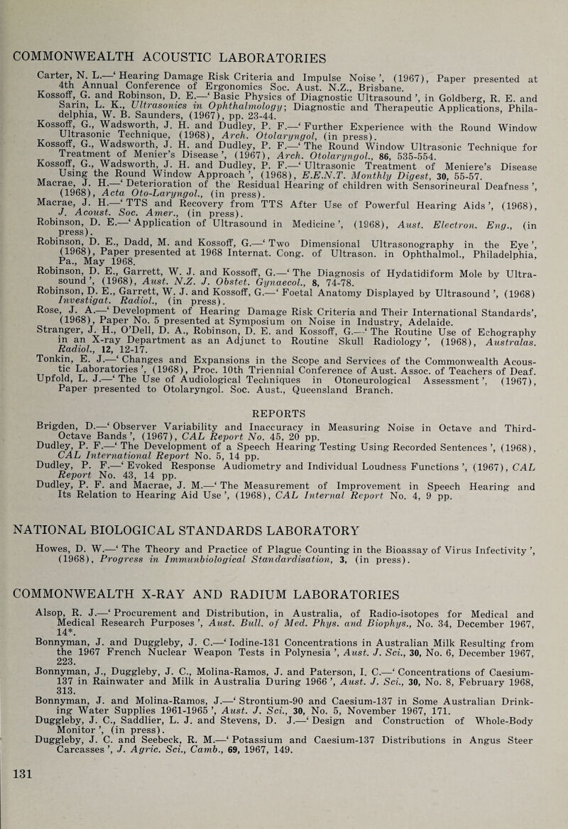 COMMONWEALTH ACOUSTIC LABORATORIES Caiter, N. L. Hearing Damage Risk Criteria and Impulse Noise’, (1967), Paper presented at ™ Annual Conference of Ergonomics Soc. Aust. N.Z., Brisbane. Kossoff, G. and Robinson, D. E.—‘ Basic Physics of Diagnostic Ultrasound ’, in Goldberg, R. E. and barm, L. K Ultrasonics in Ophthalmology; Diagnostic and Therapeutic Applications, Phila¬ delphia, W. B. Saunders, (1967), pp. 23-44. Kossoff, G., Wadsworth, J. H. and Dudley, P. F.—‘ Further Experience with the Round Window Ultrasonic Technique, (1968), Arch. Otolaryngol, (in press). Kossoff, G., Wadsworth, J. H. and Dudley, P. F.—‘ The Round Window Ultrasonic Technique for Treatment of Menier’s Disease’, (1967), Arch. Otolaryngol, 86, 535-554. Kossoff, G., Wadsworth, J. H. and Dudley, P. F.—‘Ultrasonic Treatment of Meniere’s Disease Using the Round Window Approach’, (1968), E.E.N.T. Monthly Digest, 30, 55-57. Macrae J H. ‘ Deterioration of the Residual Hearing of children with Sensorineural Deafness ’, (1968), Acta Oto-Laryngol., (in press). Macrae, J. H.—‘ TTS and Recovery from TTS After Use of Powerful Hearing Aids’, (1968), J. Acoust. Soc. Amer., (in press). Robinson, D. E.—‘ Application of Ultrasound in Medicine’, (1968), Aust. Electron. Encj., (in press). Robinson, D. E., Dadd, M. and Kossoff, G.—‘ Two Dimensional Ultrasonography in the Eye ’, (1968), Paper presented at 1968 Internat. Cong, of Ultrason. in Ophthalmol., Philadelphia, Pa., May 1968. Robinson, D. E., Garrett, W. J. and Kossoff, G.—‘The Diagnosis of Hydatidiform Mole by Ultra¬ sound ’, (1968), Aust. N.Z. J. Ohstet. Gynaecol., 8, 74-78. Robinson, D. E., Garrett, W. J. and Kossoff, G.—‘ Foetal Anatomy Displayed by Ultrasound ’, (1968) Investigat. Radiol., (in press). Rose, J. A.—‘ Development of Hearing Damage Risk Criteria and Their International Standards’, (1968), Paper No. 5 presented at Symposium on Noise in Industry, Adelaide. Stranger, J. H., O’Dell, D. A., Robinson, D. E. and Kossoff, G.—‘ The Routine Use of Echography in an X-ray Department as an Adjunct to Routine Skull Radiology’, (1968), Australas. Radiol., 12, 12-17. Tonkin, E. J. Changes and Expansions in the Scope and Services of the Commonwealth Acous¬ tic Laboratories ’, (1968), Proc. 10th Triennial Conference of Aust. Assoc, of Teachers of Deaf. Upfold, L. J.—‘The Use of Audiological Techniques in Otoneurological Assessment’, (1967), Paper presented to Otolaryngol. Soc. Aust., Queensland Branch. REPORTS Brigden, D.—-‘ Observer Variability and Inaccuracy in Measuring Noise in Octave and Third- Octave Bands’, (1967), CAL Report No. 45, 20 pp. Dudley, P. F.—‘ The Development of a Speech Hearing Testing Using Recorded Sentences ’, (1968), CAL International Report No. 5, 14 pp. Dudley, P. F.—‘Evoked Response Audiometry and Individual Loudness Functions’, (1967), CAL Report No. 43, 14 pp. Dudley, P. F. and Macrae, J. M.—‘ The Measurement of Improvement in Speech Hearing and Its Relation to Hearing Aid Use’, (1968), CAL Internal Report No. 4, 9 pp. NATIONAL BIOLOGICAL STANDARDS LABORATORY Howes, D. W.—‘ The Theory and Practice of Plague Counting in the Bioassay of Virus Infectivity ’, (1968), Progress in Immunbiological Standardisation, 3, (in press). COMMONWEALTH X-RAY AND RADIUM LABORATORIES Alsop, R. J.—‘ Procurement and Distribution, in Australia, of Radio-isotopes for Medical and Medical Research Purposes ’, Aust. Bull, of Med. Phys. and Biophys., No. 34, December 1967, 14*. Bonnyman, J. and Duggleby, J. C.—‘ Iodine-131 Concentrations in Australian Milk Resulting from the 1967 French Nuclear Weapon Tests in Polynesia ’, Aust. J. Sci., 30, No. 6, December 1967, 223. Bonnyman, J., Duggleby, J. C., Molina-Ramos, J. and Paterson, I. C.—‘ Concentrations of Caesium- 137 in Rainwater and Milk in Australia During 1966 ’, Aust. J. Sci., 30, No. 8, February 1968, 313. Bonnyman, J. and Molina-Ramos, J.—‘ Strontium-90 and Caesium-137 in Some Australian Drink¬ ing Water Supplies 1961-1965 ’, Aust. J. Sci., 30, No. 5, November 1967, 171. Duggleby, J. C., Saddlier, L. J. and Stevens, D. J.—‘ Design and Construction of Whole-Body Monitor’, (in press). Duggleby, J. C. and Seebeck, R. M.—‘ Potassium and Caesium-137 Distributions in Angus Steer Carcasses ’, J. Agric. Sci., Camb., 69, 1967, 149.