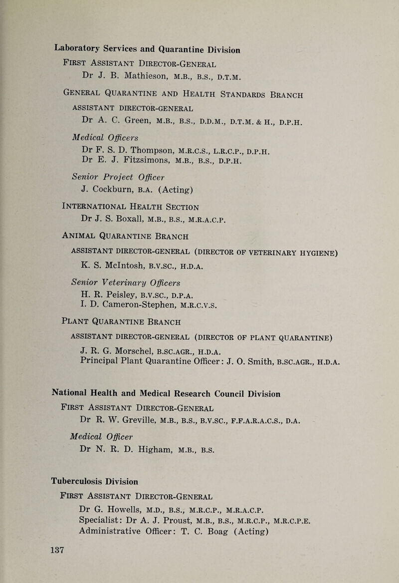 Laboratory Services and Quarantine Division First Assistant Director-General Dr J. B. Mathieson, M.B., b.s., d.t.m. General Quarantine and Health Standards Branch ASSISTANT DIRECTOR-GENERAL Dr A. C. Green, m.b., b.s., d.d.m., d.t.m. & h., d.p.h. Medical Officers Dr F. S. D. Thompson, m.r.c.s., l.r.c.p., d.p.h. Dr E. J. Fitzsimons, m.b., B.s., d.p.h. Senior Project Officer J. Cockburn, b.a. (Acting) International Health Section Dr J. S. Boxall, m.b., b.s., m.r.a.c.p. Animal Quarantine Branch ASSISTANT DIRECTOR-GENERAL (DIRECTOR OF VETERINARY HYGIENE) K. S. McIntosh, B.v.sc., h.d.a. Senior Veterinary Officers H. R. Peisley, B.v.sc., d.p.a. I. D. Cameron-Stephen, M.R.c.v.s. Plant Quarantine Branch ASSISTANT DIRECTOR-GENERAL (DIRECTOR OF PLANT QUARANTINE) J. R. G. Morschel, b.sc.agr., h.d.a. Principal Plant Quarantine Officer: J. 0. Smith, B.SC.AGR., H.D.A. National Health and Medical Research Council Division First Assistant Director-General Dr R. W. Greville, m.b., b.s., b.v.sc., f.f.a.r.a.c.S., d.a. Medical Officer Dr N. R. D. Higham, m.b., b.s. Tuberculosis Division First Assistant Director-General Dr G. Howells, m.d., b.s., m.r.c.p., m.r.a.c.p. Specialist: Dr A. J. Proust, m.b., b.s., m.r.c.p., m.r.c.p.e. Administrative Officer: T. C. Boag (Acting)