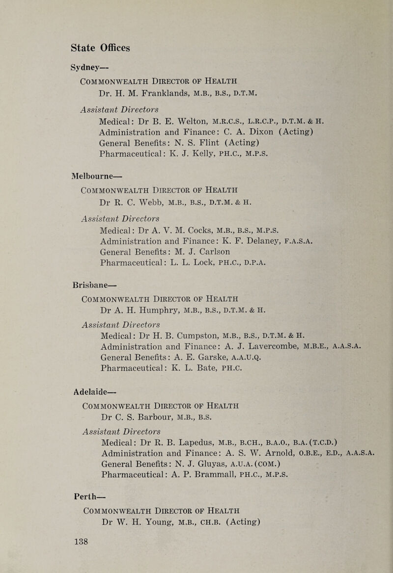 State Offices Sydney— Commonwealth Director of Health Dr. H. M. Franklands, M.B., B.S., d.t.m. Assistant Directors Medical: Dr B. E. Welton, m.r.c.S., l.r.c.p., d.t.m. & h. Administration and Finance: C. A. Dixon (Acting) General Benefits: N. S. Flint (Acting) Pharmaceutical: K. J. Kelly, ph.c., m.p.s. Melbourne— Commonwealth Director of Health Dr R. C. Webb, M.B., B.s., D.T.M. & H. Assistant Directors Medical: Dr A. V. M. Cocks, m.b., B.s., m.p.s. Administration and Finance: K. F. Delaney, f.a.s.a. General Benefits: M. J. Carlson Pharmaceutical: L. L. Lock, ph.c., d.p.a. Brisbane— Commonwealth Director of Health Dr A. H. Humphry, M.B., B.S., D.T.M. & H. Assistant Directors Medical: Dr H. B. Cumpston, m.b., b.s., d.t.m. & H. Administration and Finance: A. J. Lavercombe, M.B.E., A.A.S.A. General Benefits: A. E. Garske, A.A.U.Q. Pharmaceutical: K. L. Bate, PH.C. Adelaide— Commonwealth Director of Health Dr C. S. Barbour, m.b., B.s. Assistant Directors Medical: Dr R. B. Lapedus, m.b., b.ch., B.A.O., b.a.(t.c.d.) Administration and Finance: A. S. W. Arnold, O.B.E., E.D., A.A.S.A. General Benefits: N. J. Gluyas, A.U.A.(COM.) Pharmaceutical: A. P. Brammall, ph.c., m.p.s. Perth— Commonwealth Director of Health Dr W. H. Young, M.B., CH.B. (Acting)