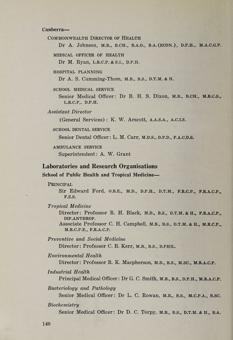 Canberra— Commonwealth Director of Health Dr A. Johnson, M.B., B.CH., B.A.O., B.A.(ECON.), D.P.H., M.A.C.G.P. MEDICAL OFFICER OF HEALTH Dr M. Ryan, l.r.c.p. & S.I., D.P.H. HOSPITAL PLANNING Dr A. S. Cumming-Thom, M.B., B.s., D.T.M. & H. SCHOOL MEDICAL SERVICE Senior Medical Officer: Dr B. H. S. Dixon, M.B., B.CH., M.R.C.S., L. R.C.P,. D.P.H. Assistant Director (General Services) : K. W. Arscott, a.a.s.a., a.c.i.S. SCHOOL DENTAL SERVICE Senior Dental Officer: L. M. Carr, m.d.s., d.p.d., f.a.c.d.s. AMBULANCE SERVICE Superintendent: A. W. Grant Laboratories and Research Organisations School of Public Health and Tropical Medicine— Principal Sir Edward Ford, O.B.E., M.D., D.P.H., D.T.M., F.R.C.P., F.R.A.C.P., F.Z.S. Tropical Medicine Director: Professor R. H. Black, m.d., b.s., d.t.m. & h., f.r.a.c.p., DIP.ANTHROP. Associate Professor C. H. Campbell, M.B., B.s., D.T.M. & H., M.R.C.P., M. R.C.P.E., F.R.A.C.P. Preventive and Social Medicine Director: Professor C. B. Kerr, M.B., B.s., d.phil. Environmental Health Director: Professor R. K. Macpherson, M.D., B.S., M.sc., M.R.A.C.P. Industrial Health Principal Medical Officer: Dr G. C. Smith, M.B., B.S., D.P.H., M.R.A.C.P. Bacteriology and Pathology Senior Medical Officer: Dr L. C. Rowan, M.B., B.s., M.C.P.A., B.SC. Biochemistry Senior Medical Officer: Dr D. C. Torpy, M.B., B.s., D.T.M. & H., B.A.