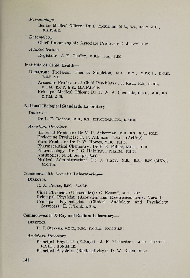 Parasitology Senior Medical Officer: Dr B. McMillan, M.B., b.s., d.t.m. & h„ D.A.P. & C. Entomology Chief Entomologist: Associate Professor D. J. Lee, b.sc. Administration Registrar: J. E. Claffey, m.b.e., b.a., b.ec. Institute of Child Health— Director: Professor Thomas Stapleton, m.a., d.m., m.r.c.p., d.c.h. R.C.P. & S. Associate Professor of Child Psychiatry: J. Katz, M.B., b.ch., D.P.M., R.C.P. & S., M.A.N.L.C.P. Principal Medical Officer: Dr F. W. A. Clements, O.B.E., m.d., b.s., D.T.M. & H. National Biological Standards Laboratory— Director Dr L. F. Dodson, m.b., B.s., dip.clin.path., d.phil. Assistant Directors Bacterial Products: Dr V. P. Ackerman, m.b., b.s., b.a., ph.d. Endocrine Products: F. F. Atkinson, B.s.c., (Acting) Viral Products: Dr D. W. Howes, M.sc., ph.d. Pharmaceutical Chemistry: Dr F. E. Peters, M.sc., ph.d. Pharmacology: Dr C. G. Haining, b.pharm., ph.d. Antibiotics: N. M. Semple, B.sc. Medical Administration: Dr J. Raby, m.b., b.s., b.sc.(med.), M.C.P.A. Commonwealth Acoustic Laboratories— Director R. A. Piesse, b.sc., a.a.i.p. Chief Physicist (Ultrasonics) : G. Kossoff, m.e., b.sc. Principal Physicist (Acoustics and Electroacoustics) : Vacant Principal Psychologist (Clinical Audiology and Psychology Services) : E. J. Tonkin, b.a. Commonwealth X-Ray and Radium Laboratory— Director * D. J. Stevens, o.b.e., b.sc., f.c.r.a., hon.f.i.r. Assistant Directors Principal Physicist (X-Rays) : J. F. Richardson, M.sc., f.inst.p., F.A.I.P., HON.M.I.R. Principal Physicist (Radioactivity) : D. W. Ream, M.sc.