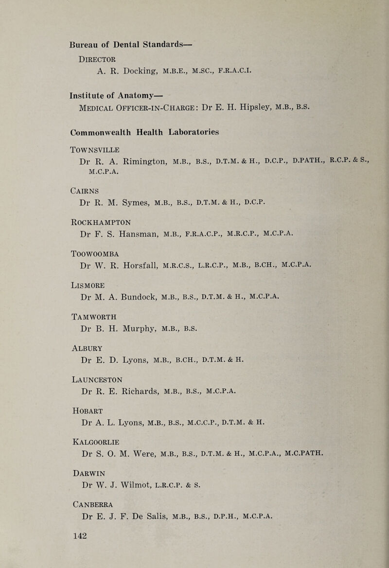 Bureau of Dental Standards— Director A. R. Docking, M.B.E., M.SC., F.R.A.C.I. Institute of Anatomy— Medical Officer-in-Charge: Dr E. H. Hipsley, m.b., b.s. Commonwealth Health Laboratories Townsville Dr R. A. Rimington, m.b., B.S., d.t.M. & H., D.C.P., d.path., R.C.p. & S., M.C.P.A. Cairns Dr R. M. Symes, m.b., b.s., d.t.m. & H., D.C.P. Rockhampton Dr F. S. Hansman, M.B., F.R.A.C.P., M.R.C.P., M.C.P.A. Toowoomba Dr W. R. Horsfall, M.R.C.S., L.R.C.P., M.B., B.CH., M.C.P.A. Lismore Dr M. A. Bundock, m.b., b.s., d.t.m. & H., m.c.p.a. Tamworth Dr B. H. Murphy, M.B., B.S. Albury Dr E. D. Lyons, M.B., B.CH., D.T.M. & H. Launceston Dr R. E. Richards, m.b., B.s., m.c.p.a. Hobart Dr A. L. Lyons, M.B., B.S., M.C.C.P., d.t.m. & H. Kalgoorlie Dr S. 0. M. Were, m.b., b.s., d.t.m. & H., m.c.p.a., m.c.path. Darwin Dr W. J. Wilmot, L.R.C.P. & S. Canberra Dr E. J. F. De Salis, m.b., B.s., d.p.h., m.c.p.a.
