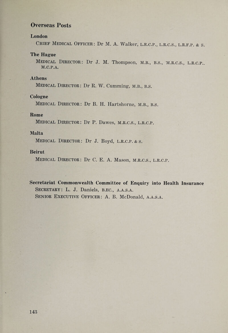 Overseas Posts London Chief Medical Officer: Dr M. A. Walker, l.r.c.p., l.r.c.s., l.r.f.p. & s. The Hague Medical Director: Dr J. M. Thompson, m.b., b.s., m.r.c.s., l.r.c.p.. M.C.P.A. Athens Medical Director: Dr R. W. Cumming, m.b., b.s. Cologne Medical Director: Dr B. H. Hartshorne, m.b., b.s. Rome Medical Director: Dr P. Dawes, m.r.c.s., l.r.c.p. Malta Medical Director: Dr J. Boyd, l.r.c.p. & s. Beirut Medical Director: Dr C. E. A. Mason, m.r.c.s., l.r.c.p. Secretariat Commonwealth Committee of Enquiry into Health Insurance Secretary : L. J. Daniels, b.ec., a.a.s.a. Senior Executive Officer: A. B. McDonald, a.a.s.a.