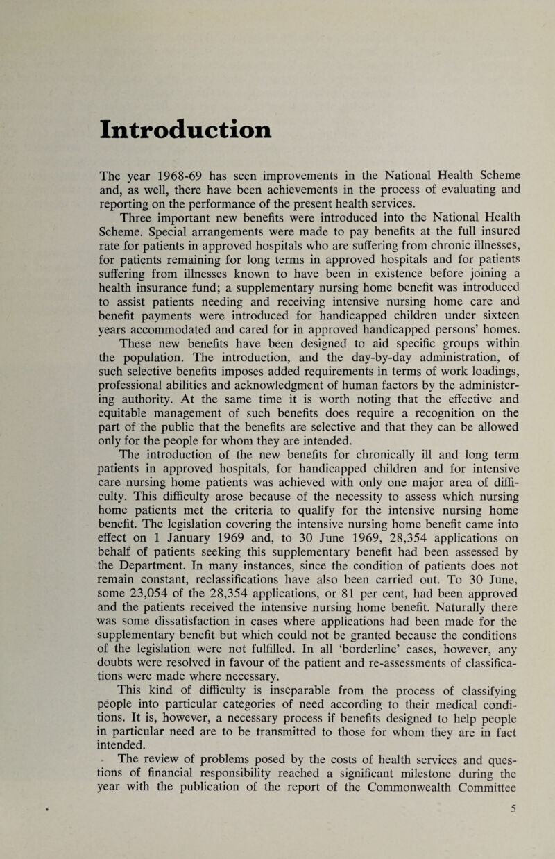 Introduction The year 1968-69 has seen improvements in the National Health Scheme and, as well, there have been achievements in the process of evaluating and reporting on the performance of the present health services. Three important new benefits were introduced into the National Health Scheme. Special arrangements were made to pay benefits at the full insured rate for patients in approved hospitals who are suffering from chronic illnesses, for patients remaining for long terms in approved hospitals and for patients suffering from illnesses known to have been in existence before joining a health insurance fund; a supplementary nursing home benefit was introduced to assist patients needing and receiving intensive nursing home care and benefit payments were introduced for handicapped children under sixteen years accommodated and cared for in approved handicapped persons’ homes. These new benefits have been designed to aid specific groups within the population. The introduction, and the day-by-day administration, of such selective benefits imposes added requirements in terms of work loadings, professional abilities and acknowledgment of human factors by the administer¬ ing authority. At the same time it is worth noting that the effective and equitable management of such benefits does require a recognition on the part of the public that the benefits are selective and that they can be allowed only for the people for whom they are intended. The introduction of the new benefits for chronically ill and long term patients in approved hospitals, for handicapped children and for intensive care nursing home patients was achieved with only one major area of diffi¬ culty. This difficulty arose because of the necessity to assess which nursing home patients met the criteria to qualify for the intensive nursing home benefit. The legislation covering the intensive nursing home benefit came into effect on 1 January 1969 and, to 30 June 1969, 28,354 applications on behalf of patients seeking this supplementary benefit had been assessed by the Department. In many instances, since the condition of patients does not remain constant, reclassifications have also been carried out. To 30 June, some 23,054 of the 28,354 applications, or 81 per cent, had been approved and the patients received the intensive nursing home benefit. Naturally there was some dissatisfaction in cases where applications had been made for the supplementary benefit but which could not be granted because the conditions of the legislation were not fulfilled. In all ‘borderline’ cases, however, any doubts were resolved in favour of the patient and re-assessments of classifica¬ tions were made where necessary. This kind of difficulty is inseparable from the process of classifying people into particular categories of need according to their medical condi¬ tions. It is, however, a necessary process if benefits designed to help people in particular need are to be transmitted to those for whom they are in fact intended. The review of problems posed by the costs of health services and ques¬ tions of financial responsibility reached a significant milestone during the year with the publication of the report of the Commonwealth Committee