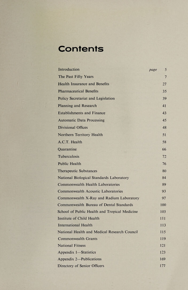 Contents Introduction page 5 The Past Fifty Years 7 Health Insurance and Benefits 27 Pharmaceutical Benefits 35 Policy Secretariat and Legislation 39 Planning and Research 41 Establishments and Finance 43 Automatic Data Processing 45 Divisional Offices 48 Northern Territory Health 51 A.C.T. Health 58 Quarantine 66 Tuberculosis 72 Public Health 76 Therapeutic Substances 80 National Biological Standards Laboratory 84 Commonwealth Health Laboratories 89 Commonwealth Acoustic Laboratories 93 Commonwealth X-Ray and Radium Laboratory 97 Commonwealth Bureau of Dental Standards 100 School of Public Health and Tropical Medicine 103 Institute of Child Health 111 International Health 113 National Health and Medical Research Council 115 Commonwealth Grants 119 National Fitness 121 Appendix 1—Statistics 123 Appendix 2—Publications 169 Directory of Senior Officers 177