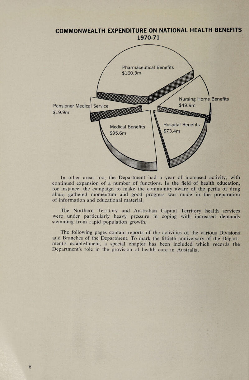 COMMONWEALTH EXPENDITURE ON NATIONAL HEALTH BENEFITS 1970-71 In other areas too, the Department had a year of increased activity, with continued expansion of a number of functions. In the field of health education, for instance, the campaign to make the community aware of the perils of drug abuse gathered momentum and good progress was made in the preparation of information and educational material. The Northern Territory and Australian Capital Territory health services were under particularly heavy pressure in coping with increased demands stemming from rapid population growth. The following pages contain reports of the activities of the various Divisions and Branches of the Department. To mark the fiftieth anniversary of the Depart¬ ment’s establishment, a special chapter has been included which records the Department’s role in the provision of health care in Australia.