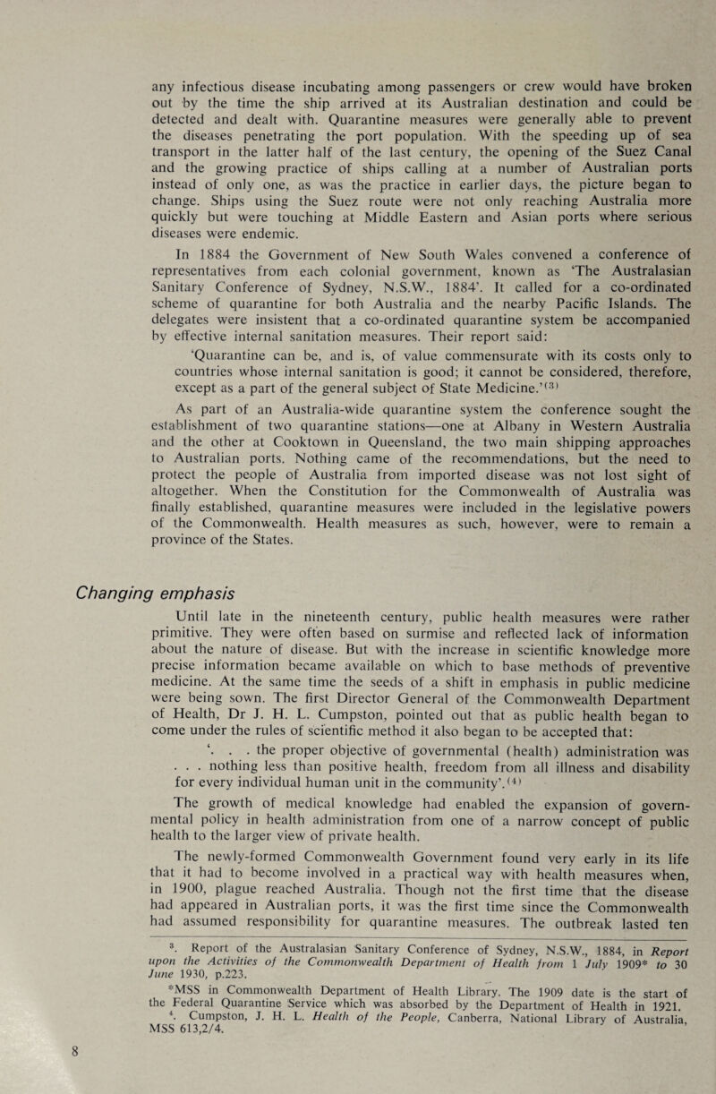 any infectious disease incubating among passengers or crew would have broken out by the time the ship arrived at its Australian destination and could be detected and dealt with. Quarantine measures were generally able to prevent the diseases penetrating the port population. With the speeding up of sea transport in the latter half of the last century, the opening of the Suez Canal and the growing practice of ships calling at a number of Australian ports instead of only one, as was the practice in earlier days, the picture began to change. Ships using the Suez route were not only reaching Australia more quickly but were touching at Middle Eastern and Asian ports where serious diseases were endemic. In 1884 the Government of New South Wales convened a conference of representatives from each colonial government, known as ‘The Australasian Sanitary Conference of Sydney, N.S.W., 1884’. It called for a co-ordinated scheme of quarantine for both Australia and the nearby Pacific Islands. The delegates were insistent that a co-ordinated quarantine system be accompanied by effective internal sanitation measures. Their report said: ‘Quarantine can be, and is, of value commensurate with its costs only to countries whose internal sanitation is good; it cannot be considered, therefore, except as a part of the general subject of State Medicine.’(3) As part of an Australia-wide quarantine system the conference sought the establishment of two quarantine stations—one at Albany in Western Australia and the other at Cooktown in Queensland, the two main shipping approaches to Australian ports. Nothing came of the recommendations, but the need to protect the people of Australia from imported disease was not lost sight of altogether. When the Constitution for the Commonwealth of Australia was finally established, quarantine measures were included in the legislative powers of the Commonwealth. Health measures as such, however, were to remain a province of the States. Changing emphasis Until late in the nineteenth century, public health measures were rather primitive. They were often based on surmise and reflected lack of information about the nature of disease. But with the increase in scientific knowledge more precise information became available on which to base methods of preventive medicine. At the same time the seeds of a shift in emphasis in public medicine were being sown. The first Director General of the Commonwealth Department of Health, Dr J. H. L. Cumpston, pointed out that as public health began to come under the rules of scientific method it also began to be accepted that: . . the proper objective of governmental (health) administration was . . . nothing less than positive health, freedom from all illness and disability for every individual human unit in the community’.(4) The growth of medical knowledge had enabled the expansion of govern¬ mental policy in health administration from one of a narrow concept of public health to the larger view of private health. The newly-formed Commonwealth Government found very early in its life that it had to become involved in a practical way with health measures when, in 1900, plague reached Australia. Though not the first time that the disease had appeared in Australian ports, it was the first time since the Commonwealth had assumed responsibility for quarantine measures. The outbreak lasted ten 3. Report of the Australasian Sanitary Conference of Sydney, N.S.W., 1884, in Report upon the Activities of the Commonwealth Department of Health from 1 July 1909* to 30 June 1930, p.223. *MSS in Commonwealth Department of Health Library. The 1909 date is the start of the Federal Quarantine Service which was absorbed by the Department of Health in 1921. 4. Cumpston, J. H. L. Health of the People, Canberra, National Library of Australia MSS 613,2/4.