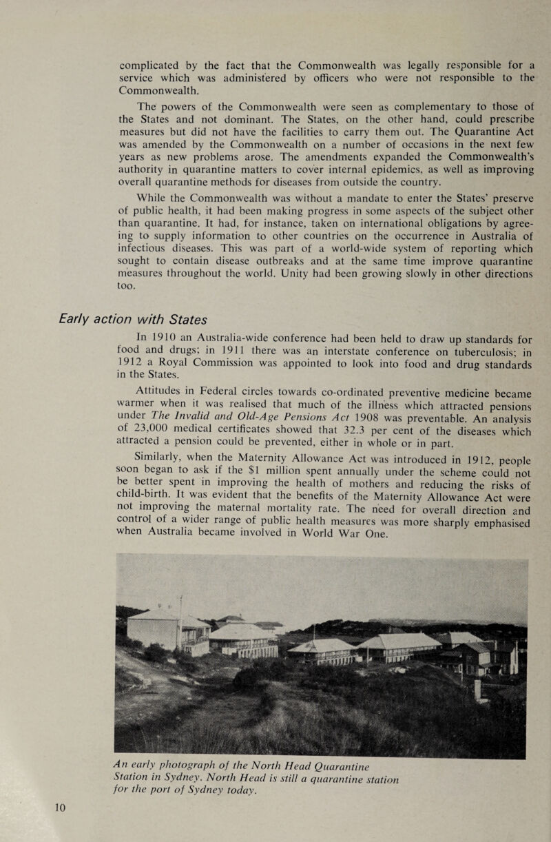 complicated by the fact that the Commonwealth was legally responsible for a service which was administered by officers who were not responsible to the Commonwealth. The powers of the Commonwealth were seen as complementary to those of the States and not dominant. The States, on the other hand, could prescribe measures but did not have the facilities to carry them out. The Quarantine Act was amended by the Commonwealth on a number of occasions in the next few years as new problems arose. The amendments expanded the Commonwealth’s authority in quarantine matters to cover internal epidemics, as well as improving overall quarantine methods for diseases from outside the country. While the Commonwealth was without a mandate to enter the States’ preserve of public health, it had been making progress in some aspects of the subject other than quarantine. It had, for instance, taken on international obligations by agree¬ ing to supply information to other countries on the occurrence in Australia of infectious diseases. This was part of a world-wide system of reporting which sought to contain disease outbreaks and at the same time improve quarantine measures throughout the world. Unity had been growing slowly in other directions too. Early action with States In 1910 an Australia-wide conference had been held to draw up standards for food and drugs; in 1911 there was an interstate conference on tuberculosis; in 1912 a Royal Commission was appointed to look into food and drug standards in the States. Attitudes in Federal circles towards co-ordinated preventive medicine became warmer when it was lealised that much of the illness which attracted pensions under The Invalid and Old-Age Pensions Act 1908 was preventable. An analysis of 23,000 medical certificates showed that 32.3 per cent of the diseases which attracted a pension could be prevented, either in whole or in part. Similarly, when the Maternity Allowance Act was introduced in 1912, people soon began to ask if the $1 million spent annually under the scheme could not be better spent in improving the health of mothers and reducing the risks of child-birth. It was evident that the benefits of the Maternity Allowance Act were not improving the maternal mortality rate. The need for overall direction and control of a wider range of public health measures was more sharply emphasised when Australia became involved in World War One. An early photograph of the North Head Quarantine Station in Sydney. North Head is still a quarantine station for the port of Sydney today.