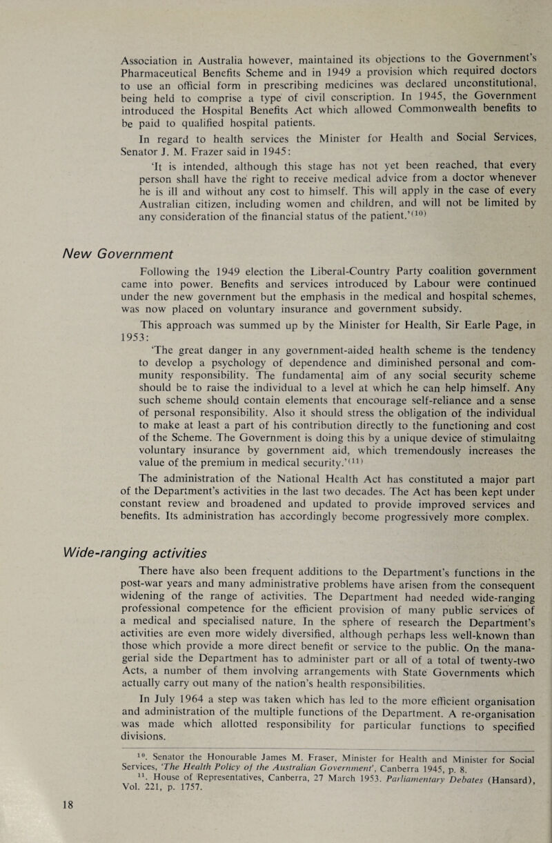 Association in Australia however, maintained its objections to the Government s Pharmaceutical Benefits Scheme and in 1949 a provision which required doctors to use an official form in prescribing medicines was declared unconstitutional, being held to comprise a type of civil conscription. In 1945, the Government introduced the Hospital Benefits Act which allowed Commonwealth benefits to be paid to qualified hospital patients. In regard to health services the Minister for Health and Social Services, Senator J. M. Frazer said in 1945: ‘It is intended, although this stage has not yet been reached, that every person shall have the right to receive medical advice from a doctor whenever he is ill and without any cost to himself. This will apply in the case of every Australian citizen, including women and children, and will not be limited by any consideration of the financial status of the patient.'*10) New Government Following the 1949 election the Liberal-Country Party coalition government came into power. Benefits and services introduced by Labour were continued under the new government but the emphasis in the medical and hospital schemes, was now placed on voluntary insurance and government subsidy. This approach was summed up by the Minister for Health, Sir Earle Page, in 1953: ‘The great danger in any government-aided health scheme is the tendency to develop a psychology of dependence and diminished personal and com¬ munity responsibility. The fundamental aim of any social security scheme should be to raise the individual to a level at which he can help himself. Any such scheme should contain elements that encourage self-reliance and a sense of personal responsibility. Also it should stress the obligation of the individual to make at least a part of his contribution directly to the functioning and cost of the Scheme. The Government is doing this by a unique device of stimulaitng voluntary insurance by government aid, which tremendously increases the value of the premium in medical security.’TH The administration of the National Health Act has constituted a major part of the Department’s activities in the last two decades. The Act has been kept under constant review and broadened and updated to provide improved services and benefits. Its administration has accordingly become progressively more complex. Wide-ranging activities There have also been frequent additions to the Department’s functions in the post-war years and many administrative problems have arisen from the consequent widening of the range of activities. The Department had needed wide-ranging professional competence for the efficient provision of many public services of a medical and specialised nature. In the sphere of research the Department’s activities are even more widely diversified, although perhaps less well-known than those which provide a more direct benefit or service to the public. On the mana¬ gerial side the Department has to administer part or all of a total of twenty-two Acts, a number of them involving arrangements with State Governments which actually carry out many of the nation’s health responsibilities. In July 1964 a step was taken which has led to the more efficient organisation and administration of the multiple functions of the Department. A re-organisation was made which allotted responsibility for particular functions to specified divisions. 1 °. Senatoi the Honourable James M. Fraser, Minister for Health and Minister for Social Services, ‘The Health Policy of the Australian Government’, Canberra 1945, p. 8. n. House of Representatives, Canberra, 27 March 1953. Parliamentary Debates (Hansard), Vol. 221, p. 1757.