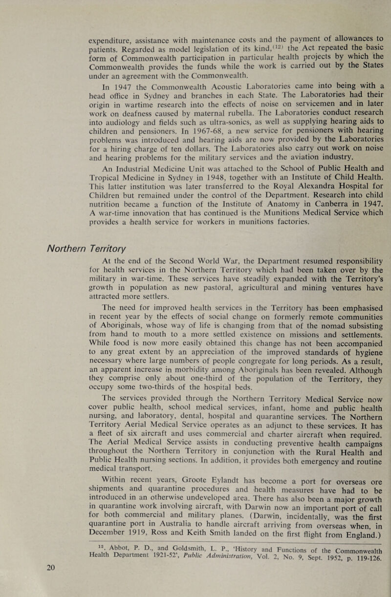 expenditure, assistance with maintenance costs and the payment of allowances to patients. Regarded as model legislation of its kind,(ljl the Act repeated the basic form of Commonwealth participation in particular health projects by which the Commonwealth provides the funds while the work is carried out by the States under an agreement with the Commonwealth. In 1947 the Commonwealth Acoustic Laboratories came into being with a head office in Sydney and branches in each State. The Laboratories had their origin in wartime research into the effects of noise on servicemen and in later work on deafness caused by maternal rubella, the Laboratories conduct research into audiology and fields such as ultra-sonics, as well as supplying hearing aids to children and pensioners. In 1967-68, a new service for pensioners with hearing problems was introduced and hearing aids are now provided by the Laboratories for a hiring charge of ten dollars. The Laboratories also carry out work on noise and hearing problems for the military services and the aviation industry. An Industrial Medicine Unit was attached to the School of Public Health and Tropical Medicine in Sydney in 1948, together with an Institute of Child Health. This latter institution was later transferred to the Royal Alexandra Hospital for Children but remained under the control of the Department. Research into child nutrition became a function of the Institute of Anatomy in Canberra in 1947. A war-time innovation that has continued is the Munitions Medical Service which provides a health service for workers in munitions factories. Northern Territory At the end of the Second World War, the Department resumed responsibility for health services in the Northern Territory which had been taken over by the military in war-time. These services have steadily expanded with the Territory’s growth in population as new pastoral, agricultural and mining ventures have attracted more settlers. The need for improved health services in the Territory has been emphasised in recent year by the effects of social change on formerly remote communities of Aboriginals, whose way of life is changing from that of the nomad subsisting from hand to mouth to a more settled existence on missions and settlements. While food is now more easily obtained this change has not been accompanied to any great extent by an appreciation of the improved standards of hygiene necessary where large numbers of people congregate for long periods. As a result, an apparent increase in morbidity among Aboriginals has been revealed. Although they comprise only about one-third of the population of the Territory, they occupy some two-thirds of the hospital beds. The services provided through the Northern Territory Medical Service now cover public health, school medical services, infant, home and public health nursing, and laboratory, dental, hospital and quarantine services. The Northern Territory Aerial Medical Service operates as an adjunct to these services. It has a fleet of six aircraft and uses commercial and charter aircraft when required. The Aerial Medical Service assists in conducting preventive -health campaigns throughout the Northern Territory in conjunction with the Rural Health and Public Health nursing sections. In addition, it provides both emergency and routine medical transport. Within recent years, Groote Eylandt has become a port for overseas ore shipments and quarantine procedures and -health measures have had to be introduced in an otherwise undeveloped area. There has also been a major growth in quarantine work involving aircraft, with Darwin now an important port of call for both commercial and military planes. (Darwin, incidentally, was the first quarantine port in Australia to handle aircraft arriving from overseas when, in December 1919, Ross and Keith Smith landed on the first flight from England.) „ V*?0*- .P' I?'’1n,n,d^0l»T,ith’ h p ‘History and Fusions of the Commonwealth Health Department 1921-52’, Public Administration, Vol. 2, No. 9, Sept. 1952, p. 119-126.