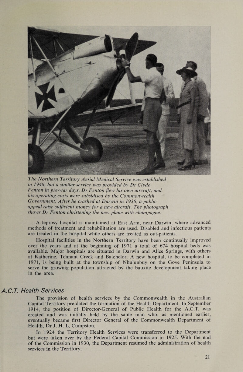 The Northern Territory Aerial Medical Service was established in 1946, but a similar service was provided by Dr Clyde Fenton in pre-war days. Dr Fenton flew his own aircraft, and his operating costs were subsidised by the Commonwealth Government. After he crashed at Darwin in 1936, a public appeal raise sufficient money for a new aircraft. The photograph shows Dr Fenton christening the new plane with champagne. A leprosy hospital is maintained at East Arm, near Darwin, where advanced methods of treatment and rehabilitation are used. Disabled and infectious patients are treated in the hospital while others are treated as out-patients. Hospital facilities in the Northern Territory have been continually improved over the years and at the beginning of 1971 a total of 674 hospital beds was available. Major hospitals are situated in Darwin and Alice Springs, with others at Katherine, Tennant Creek and Batchelor. A new hospital, to be completed in 1971, is being built at the township of Nhulunbuy on the Gove Peninsula to serve the growing population attracted by the bauxite development taking place in the area. A.C.T. Health Services The provision of health services by the Commonwealth in the Australian Capital Territory pre-dated the formation of the Health Department. In September 1914, the position of Director-General of Public Health for the A.C.T. was created and was initially held by the same man who, as mentioned earlier, eventually became first Director General of the Commonwealth Department of Health, Dr J. H. L. Cumpston. In 1924 the Territory Health Services were transferred to the Department but were taken over by the Federal Capital Commission in 1925. With the end of the Commission in 1930, the Department resumed the administration of health services in the Territory.