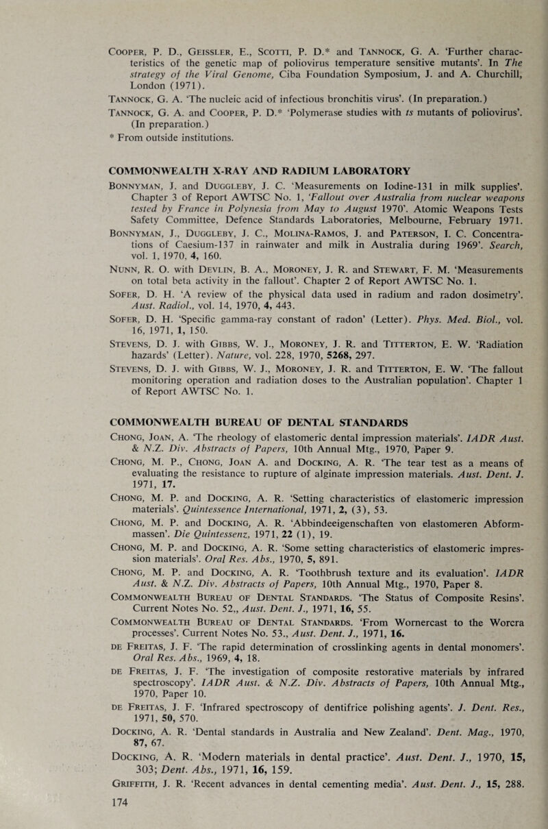 Cooper, P. D., Geissler, E., Scotti, P. D.* and Tannock, G. A. ‘Further charac¬ teristics of the genetic map of poliovirus temperature sensitive mutants’. In The strategy of the Viral Genome, Ciba Foundation Symposium, J. and A. Churchill, London (1971). Tannock, G. A. ‘The nucleic acid of infectious bronchitis virus’. (In preparation.) Tannock, G. A. and Cooper, P. D.* ‘Polymerase studies with ts mutants of poliovirus’. (In preparation.) * From outside institutions. COMMONWEALTH X-RAY AND RADIUM LABORATORY Bonnyman, J. and Duggleby, J. C. ‘Measurements on Iodine-131 in milk supplies’. Chapter 3 of Report AWTSC No. 1, ‘Fallout over Australia from nuclear weapons tested by France in Polynesia from May to August 1970’. Atomic Weapons Tests Safety Committee, Defence Standards Laboratories, Melbourne, February 1971. Bonnyman, J., Duggleby, J. C., Molina-Ramos, J. and Paterson, I. C. Concentra¬ tions of Caesium-137 in rainwater and milk in Australia during 1969’. Search, vol. 1, 1970, 4, 160. Nunn, R. O. with Devlin, B. A., Moroney, J. R. and Stewart, F. M. ‘Measurements on total beta activity in the fallout’. Chapter 2 of Report AWTSC No. 1. Sofer, D. H. ‘A review of the physical data used in radium and radon dosimetry’. Aust. Radiol., vol. 14, 1970, 4, 443. Sofer, D. H. ‘Specific gamma-ray constant of radon’ (Letter). Phys. Med. Biol., vol. 16, 1971, 1, 150. Stevens, D. J. with Gibbs, W. J., Moroney, J. R. and Titterton, E. W. ‘Radiation hazards’ (Letter). Nature, vol. 228, 1970, 5268, 297. Stevens, D. J. with Gibbs, W. J., Moroney, J. R. and Titterton, E. W. ‘The fallout monitoring operation and radiation doses to the Australian population’. Chapter 1 of Report AWTSC No. 1. COMMONWEALTH BUREAU OF DENTAL STANDARDS Chong, Joan, A. The rheology of elastomeric dental impression materials’. I ADR Aust. & N.Z. Div. Abstracts of Papers, 10th Annual Mtg., 1970, Paper 9. Chong, M. P., Chong, Joan A. and Docking, A. R. ‘The tear test as a means of evaluating the resistance to rupture of alginate impression materials. Aust. Dent. J. 1971, 17. Chong, M. P. and Docking, A. R. ‘Setting characteristics of elastomeric impression materials’. Quintessence International, 1971, 2, (3), 53. Chong, M. P. and Docking, A. R. ‘Abbindeeigenschaften von elastomeren Abform- massen’. Die Quintessenz, 1971, 22 (1), 19. Chong, M. P. and Docking, A. R. ‘Some setting characteristics of elastomeric impres¬ sion materials’. Oral Res. Abs., 1970, 5, 891. Chong, M. P. and Docking, A. R. ‘Toothbrush texture and its evaluation’. IADR Aust. & N.Z. Div. Abstracts of Papers, 10th Annual Mtg., 1970, Paper 8. Commonwealth Bureau of Dental Standards. ‘The Status of Composite Resins’. Current Notes No. 52,, Aust. Dent. J., 1971, 16, 55. Commonwealth Bureau of Dental Standards. ‘From Womercast to the Worcra processes’. Current Notes No. 53., Aust. Dent. J., 1971, 16. de Freitas, J. F. ‘The rapid determination of crosslinking agents in dental monomers’. Oral Res. Abs., 1969, 4, 18. de Freitas, J. F. ‘The investigation of composite restorative materials by infrared spectroscopy’. IADR Aust. & N.Z. Div. Abstracts of Papers, 10th Annual Mtg., 1970, Paper 10. de Freitas, J. F. ‘Infrared spectroscopy of dentifrice polishing agents’. J. Dent. Res., 1971, 50, 570. Docking, A. R. ‘Dental standards in Australia and New Zealand’. Dent. Mag., 1970, 87, 67. Docking, A. R. ‘Modern materials in dental practice’. Aust. Dent. J., 1970, 15, 303; Dent. Abs., 1971, 16, 159. Griffith, J. R. ‘Recent advances in dental cementing media’. Aust. Dent. J., 15, 288.