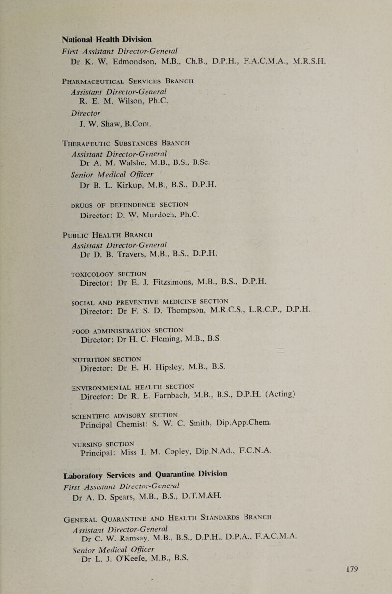 National Health Division First Assistant Director-General Dr K. W. Edmondson, M.B., Ch.B., D.P.H., F.A.C.M.A., M.R.S.H. Pharmaceutical Services Branch Assistant Director-General R. E. M. Wilson, Ph.C. Director J. W. Shaw, B.Com. Therapeutic Substances Branch Assistant Director-General Dr A. M. Walshe, M.B., B.S., B.Sc. Senior Medical Officer Dr B. L. Kirkup, M.B., B.S., D.P.H. DRUGS OF DEPENDENCE SECTION Director: D. W. Murdoch, Ph.C. Public Health Branch Assistant Director-General Dr D. B. Travers, M.B., B.S., D.P.H. TOXICOLOGY SECTION Director: Dr E. J. Fitzsimons, M.B., B.S., D.P.H. SOCIAL AND PREVENTIVE MEDICINE SECTION Director: Dr F. S. D. Thompson, M.R.C.S., L.R.C.P., D.P.H. FOOD ADMINISTRATION SECTION Director: Dr H. C. Fleming, M.B., B.S. NUTRITION SECTION Director: Dr E. H. Hipsley, M.B., B.S. ENVIRONMENTAL HEALTH SECTION Director: Dr R. E. Farnbach, M.B., B.S., D.P.H. (Acting) SCIENTIFIC ADVISORY SECTION Principal Chemist: S. W. C. Smith, Dip.App.Chem. NURSING SECTION Principal: Miss I. M. Copley, Dip.N.Ad., F.C.N.A. Laboratory Services and Quarantine Division First Assistant Director-General Dr A. D. Spears, M.B., B.S., D.T.M.&H. General Quarantine and Health Standards Branch Assistant Director-General Dr C. W. Ramsay, M.B., B.S., D.P.H., D.P.A., F.A.C.M.A. Senior Medical Officer Dr L. J. O’Keefe, M.B., B.S.