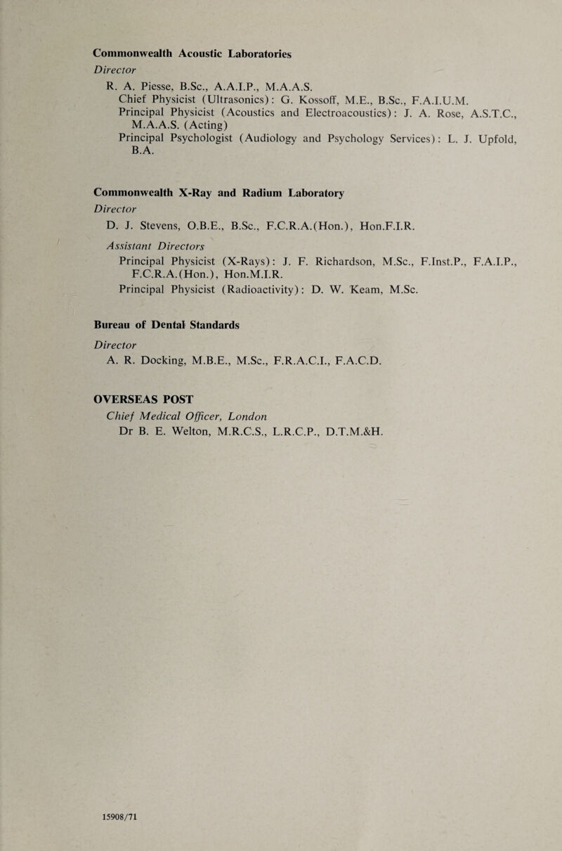 Commonwealth Acoustic Laboratories Director R. A. Piesse, B.Sc., A.A.I.P., M.A.A.S. Chief Physicist (Ultrasonics): G. Kossoff, M.E., B.Sc., F.A.I.U.M. Principal Physicist (Acoustics and Electroacoustics): J. A. Rose, A.S.T.C., M.A.A.S. (Acting) Principal Psychologist (Audiology and Psychology Services): L. J. Upfold, B.A. Commonwealth X-Ray and Radium Laboratory Director D. J. Stevens, O.B.E., B.Sc., F.C.R.A.(Hon.), Hon.F.I.R. Assistant Directors Principal Physicist (X-Rays): J. F. Richardson, M.Sc., F.Inst.P., F.A.I.P., F.C.R.A.(Hon.), Hon.M.I.R. Principal Physicist (Radioactivity): D. W. Keam, M.Sc. Bureau of Dental Standards Director A. R. Docking, M.B.E., M.Sc., F.R.A.C.I., F.A.C.D. OVERSEAS POST Chief Medical Officer, London Dr B. E. Welton, M.R.C.S., L.R.C.P., D.T.M.&H. 15908/71