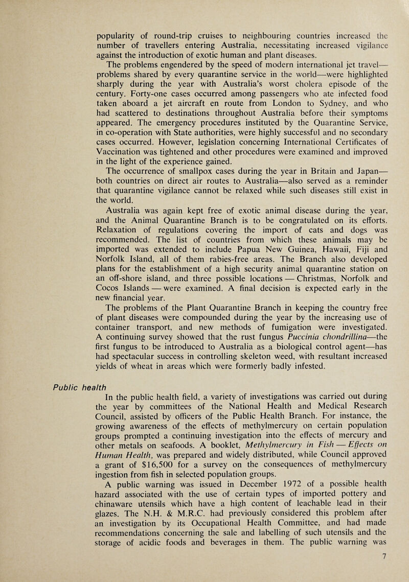 popularity of round-trip cruises to neighbouring countries increased the number of travellers entering Australia, necessitating increased vigilance against the introduction of exotic human and plant diseases. The problems engendered by the speed of modern international jet travel— problems shared by every quarantine service in the world—were highlighted sharply during the year with Australia’s worst cholera episode of the century. Forty-one cases occurred among passengers who ate infected food taken aboard a jet aircraft en route from London to Sydney, and who had scattered to destinations throughout Australia before their symptoms appeared. The emergency procedures instituted by the Quarantine Service, in co-operation with State authorities, were highly successful and no secondary cases occurred. However, legislation concerning International Certificates of Vaccination was tightened and other procedures were examined and improved in the light of the experience gained. The occurrence of smallpox cases during the year in Britain and Japan— both countries on direct air routes to Australia—also served as a reminder that quarantine vigilance cannot be relaxed while such diseases still exist in the world. Australia was again kept free of exotic animal disease during the year, and the Animal Quarantine Branch is to be congratulated on its efforts. Relaxation of regulations covering the import of cats and dogs was recommended. The list of countries from which these animals may be imported was extended to include Papua New Guinea, Hawaii, Fiji and Norfolk Island, all of them rabies-free areas. The Branch also developed plans for the establishment of a high security animal quarantine station on an off-shore island, and three possible locations — Christmas, Norfolk and Cocos Islands — were examined. A final decision is expected early in the new financial year. The problems of the Plant Quarantine Branch in keeping the country free of plant diseases were compounded during the year by the increasing use of container transport, and new methods of fumigation were investigated. A continuing survey showed that the rust fungus Puccinia chondrillina—the first fungus to be introduced to Australia as a biological control agent—has had spectacular success in controlling skeleton weed, with resultant increased yields of wheat in areas which were formerly badly infested. Public health In the public health field, a variety of investigations was carried out during the year by committees of the National Health and Medical Research Council, assisted by officers of the Public Health Branch. For instance, the growing awareness of the effects of methylmercury on certain population groups prompted a continuing investigation into the effects of mercury and other metals on seafoods. A booklet, Methylmercury in Fish — Effects on Human Health, was prepared and widely distributed, while Council approved a grant of $16,500 for a survey on the consequences of methylmercury ingestion from fish in selected population groups. A public warning was issued in December 1972 of a possible health hazard associated with the use of certain types of imported pottery and chinaware utensils which have a high content of leachable lead in their glazes. The N.H. & M.R.C. had previously considered this problem after an investigation by its Occupational Health Committee, and had made recommendations concerning the sale and labelling of such utensils and the storage of acidic foods and beverages in them. The public warning was