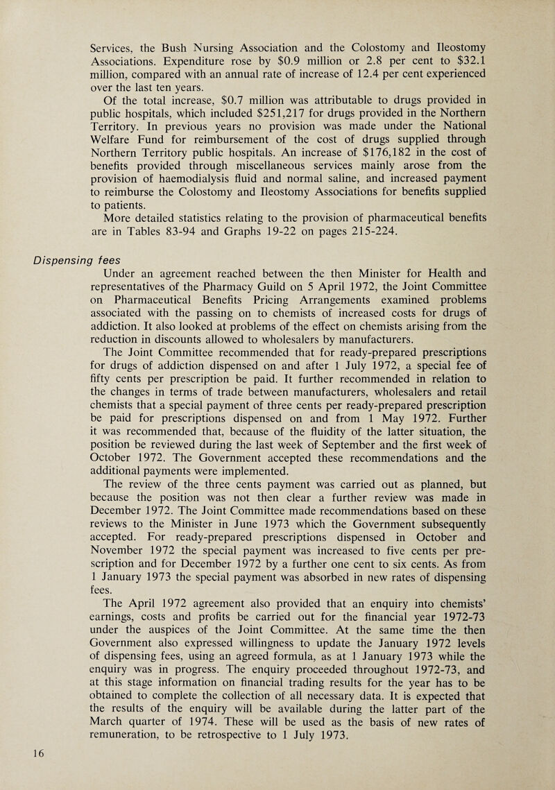 Services, the Bush Nursing Association and the Colostomy and Ileostomy Associations. Expenditure rose by $0.9 million or 2.8 per cent to $32.1 million, compared with an annual rate of increase of 12.4 per cent experienced over the last ten years. Of the total increase, $0.7 million was attributable to drugs provided in public hospitals, which included $251,217 for drugs provided in the Northern Territory. In previous years no provision was made under the National Welfare Fund for reimbursement of the cost of drugs supplied through Northern Territory public hospitals. An increase of $176,182 in the cost of benefits provided through miscellaneous services mainly arose from the provision of haemodialysis fluid and normal saline, and increased payment to reimburse the Colostomy and Ileostomy Associations for benefits supplied to patients. More detailed statistics relating to the provision of pharmaceutical benefits are in Tables 83-94 and Graphs 19-22 on pages 215-224. Dispensing fees Under an agreement reached between the then Minister for Health and representatives of the Pharmacy Guild on 5 April 1972, the Joint Committee on Pharmaceutical Benefits Pricing Arrangements examined problems associated with the passing on to chemists of increased costs for drugs of addiction. It also looked at problems of the effect on chemists arising from the reduction in discounts allowed to wholesalers by manufacturers. The Joint Committee recommended that for ready-prepared prescriptions for drugs of addiction dispensed on and after 1 July 1972, a special fee of fifty cents per prescription be paid. It further recommended in relation to the changes in terms of trade between manufacturers, wholesalers and retail chemists that a special payment of three cents per ready-prepared prescription be paid for prescriptions dispensed on and from 1 May 1972. Further it was recommended that, because of the fluidity of the latter situation, the position be reviewed during the last week of September and the first week of October 1972. The Government accepted these recommendations and the additional payments were implemented. The review of the three cents payment was carried out as planned, but because the position was not then clear a further review was made in December 1972. The Joint Committee made recommendations based on these reviews to the Minister in June 1973 which the Government subsequently accepted. For ready-prepared prescriptions dispensed in October and November 1972 the special payment was increased to five cents per pre¬ scription and for December 1972 by a further one cent to six cents. As from 1 January 1973 the special payment was absorbed in new rates of dispensing fees. The April 1972 agreement also provided that an enquiry into chemists’ earnings, costs and profits be carried out for the financial year 1972-73 under the auspices of the Joint Committee. At the same time the then Government also expressed willingness to update the January 1972 levels of dispensing fees, using an agreed formula, as at 1 January 1973 while the enquiry was in progress. The enquiry proceeded throughout 1972-73, and at this stage information on financial trading results for the year has to be obtained to complete the collection of all necessary data. It is expected that the results of the enquiry will be available during the latter part of the March quarter of 1974. These will be used as the basis of new rates of remuneration, to be retrospective to 1 July 1973.