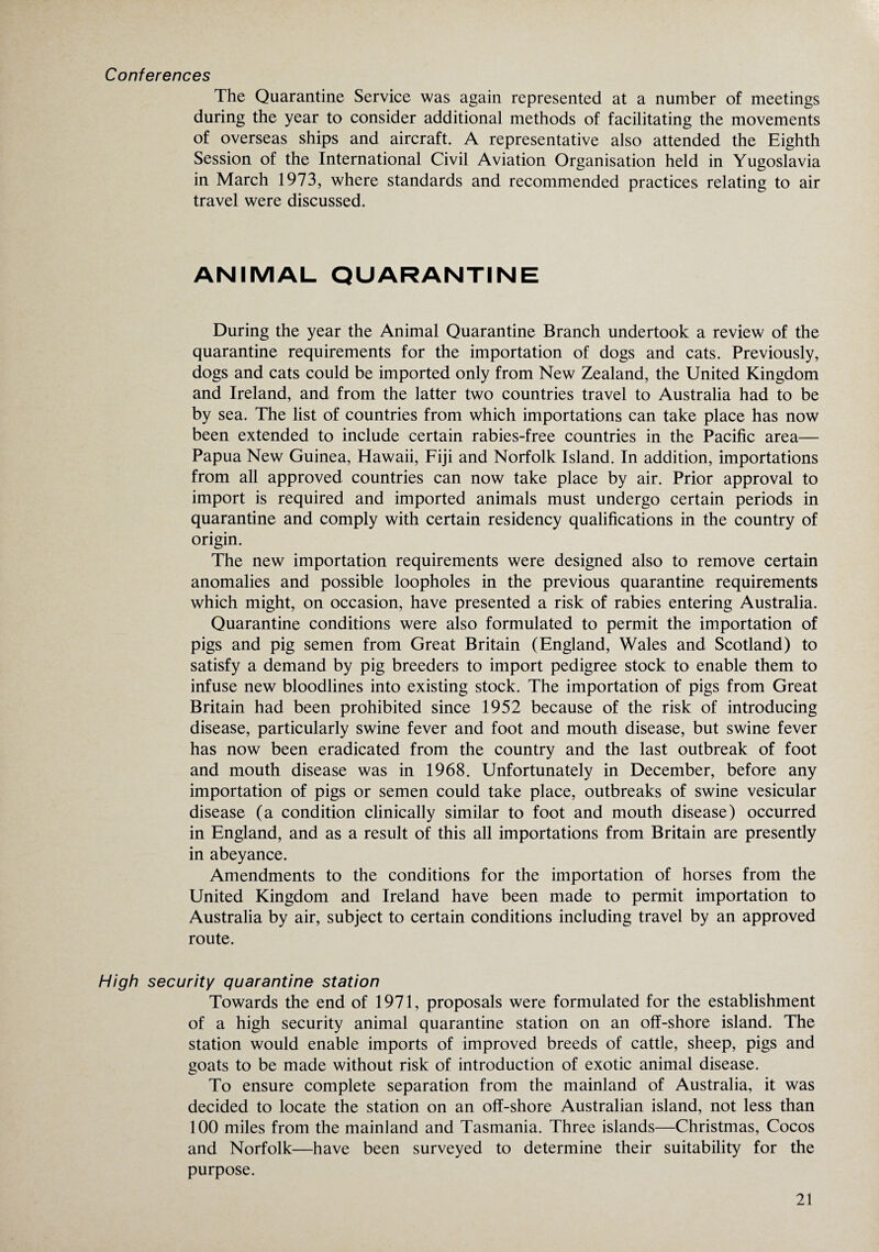 Conferences The Quarantine Service was again represented at a number of meetings during the year to consider additional methods of facilitating the movements of overseas ships and aircraft. A representative also attended the Eighth Session of the International Civil Aviation Organisation held in Yugoslavia in March 1973, where standards and recommended practices relating to air travel were discussed. ANIMAL QUARANTINE During the year the Animal Quarantine Branch undertook a review of the quarantine requirements for the importation of dogs and cats. Previously, dogs and cats could be imported only from New Zealand, the United Kingdom and Ireland, and from the latter two countries travel to Australia had to be by sea. The list of countries from which importations can take place has now been extended to include certain rabies-free countries in the Pacific area— Papua New Guinea, Hawaii, Fiji and Norfolk Island. In addition, importations from all approved countries can now take place by air. Prior approval to import is required and imported animals must undergo certain periods in quarantine and comply with certain residency qualifications in the country of origin. The new importation requirements were designed also to remove certain anomalies and possible loopholes in the previous quarantine requirements which might, on occasion, have presented a risk of rabies entering Australia. Quarantine conditions were also formulated to permit the importation of pigs and pig semen from Great Britain (England, Wales and Scotland) to satisfy a demand by pig breeders to import pedigree stock to enable them to infuse new bloodlines into existing stock. The importation of pigs from Great Britain had been prohibited since 1952 because of the risk of introducing disease, particularly swine fever and foot and mouth disease, but swine fever has now been eradicated from the country and the last outbreak of foot and mouth disease was in 1968. Unfortunately in December, before any importation of pigs or semen could take place, outbreaks of swine vesicular disease (a condition clinically similar to foot and mouth disease) occurred in England, and as a result of this all importations from Britain are presently in abeyance. Amendments to the conditions for the importation of horses from the United Kingdom and Ireland have been made to permit importation to Australia by air, subject to certain conditions including travel by an approved route. High security quarantine station Towards the end of 1971, proposals were formulated for the establishment of a high security animal quarantine station on an off-shore island. The station would enable imports of improved breeds of cattle, sheep, pigs and goats to be made without risk of introduction of exotic animal disease. To ensure complete separation from the mainland of Australia, it was decided to locate the station on an off-shore Australian island, not less than 100 miles from the mainland and Tasmania. Three islands—Christmas, Cocos and Norfolk—have been surveyed to determine their suitability for the purpose.