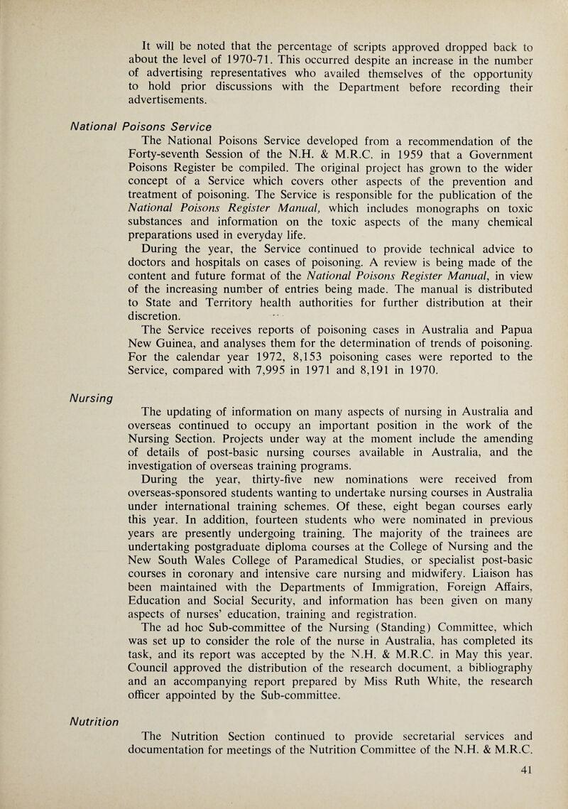 It will be noted that the percentage of scripts approved dropped back to about the level of 1970-71. This occurred despite an increase in the number of advertising representatives who availed themselves of the opportunity to hold prior discussions with the Department before recording their advertisements. National Poisons Service The National Poisons Service developed from a recommendation of the Forty-seventh Session of the N.H. & M.R.C. in 1959 that a Government Poisons Register be compiled. The original project has grown to the wider concept of a Service which covers other aspects of the prevention and treatment of poisoning. The Service is responsible for the publication of the National Poisons Register Manual, which includes monographs on toxic substances and information on the toxic aspects of the many chemical preparations used in everyday life. During the year, the Service continued to provide technical advice to doctors and hospitals on cases of poisoning. A review is being made of the content and future format of the National Poisons Register Manual, in view of the increasing number of entries being made. The manual is distributed to State and Territory health authorities for further distribution at their discretion. The Service receives reports of poisoning cases in Australia and Papua New Guinea, and analyses them for the determination of trends of poisoning. For the calendar year 1972, 8,153 poisoning cases were reported to the Service, compared with 7,995 in 1971 and 8,191 in 1970. Nursing The updating of information on many aspects of nursing in Australia and overseas continued to occupy an important position in the work of the Nursing Section. Projects under way at the moment include the amending of details of post-basic nursing courses available in Australia, and the investigation of overseas training programs. During the year, thirty-five new nominations were received from overseas-sponsored students wanting to undertake nursing courses in Australia under international training schemes. Of these, eight began courses early this year. In addition, fourteen students who were nominated in previous years are presently undergoing training. The majority of the trainees are undertaking postgraduate diploma courses at the College of Nursing and the New South Wales College of Paramedical Studies, or specialist post-basic courses in coronary and intensive care nursing and midwifery. Liaison has been maintained with the Departments of Immigration, Foreign Affairs, Education and Social Security, and information has been given on many aspects of nurses’ education, training and registration. The ad hoc Sub-committee of the Nursing (Standing) Committee, which was set up to consider the role of the nurse in Australia, has completed its task, and its report was accepted by the N.H. & M.R.C. in May this year. Council approved the distribution of the research document, a bibliography and an accompanying report prepared by Miss Ruth White, the research officer appointed by the Sub-committee. Nutrition The Nutrition Section continued to provide secretarial services and documentation for meetings of the Nutrition Committee of the N.H. & M.R.C.