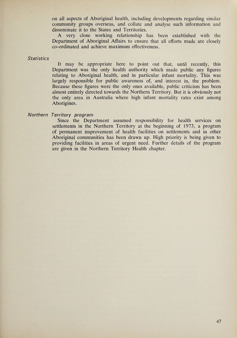 Statistics Northern on all aspects of Aboriginal health, including developments regarding similar community groups overseas, and collate and analyse such information and disseminate it to the States and Territories. A very close working relationship has been established with the Department of Aboriginal Affairs to ensure that all efforts made are closely co-ordinated and achieve maximum effectiveness. It may be appropriate here to point out that, until recently, this Department was the only health authority which made public any figures relating to Aboriginal health, and in particular infant mortality. This was largely responsible for public awareness of, and interest in, the problem. Because these figures were the only ones available, public criticism has been almost entirely directed towards the Northern Territory. But it is obviously not the only area in Australia where high infant mortality rates exist among Aborigines. Territory program Since the Department assumed responsibility for health services on settlements in the Northern Territory at the beginning of 1973, a program of permanent improvement of health facilities on settlements and in other Aboriginal communities has been drawn up. High priority is being given to providing facilities in areas of urgent need. Further details of the program are given in the Northern Territory Health chapter.