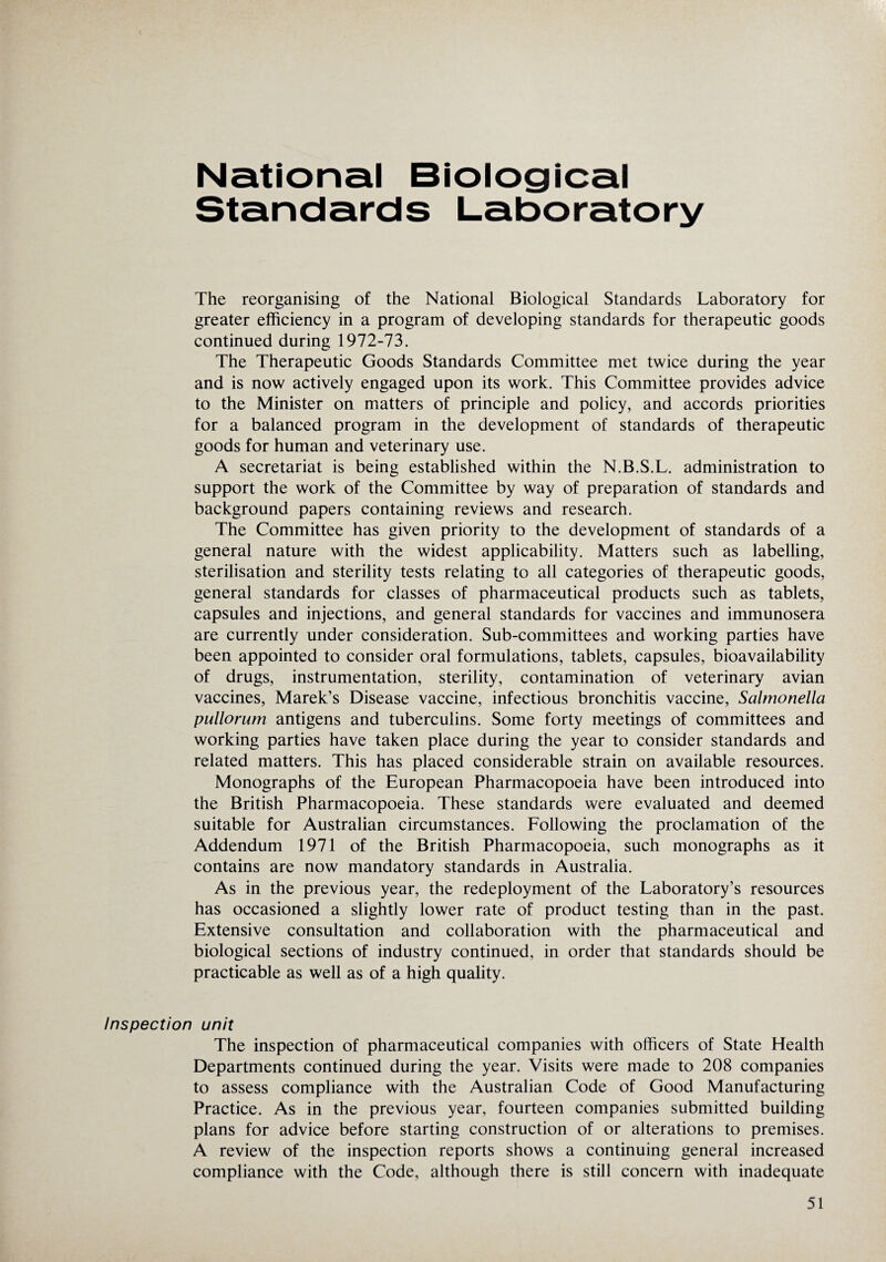 National Biological Standards Laboratory The reorganising of the National Biological Standards Laboratory for greater efficiency in a program of developing standards for therapeutic goods continued during 1972-73. The Therapeutic Goods Standards Committee met twice during the year and is now actively engaged upon its work. This Committee provides advice to the Minister on matters of principle and policy, and accords priorities for a balanced program in the development of standards of therapeutic goods for human and veterinary use. A secretariat is being established within the N.B.S.L. administration to support the work of the Committee by way of preparation of standards and background papers containing reviews and research. The Committee has given priority to the development of standards of a general nature with the widest applicability. Matters such as labelling, sterilisation and sterility tests relating to all categories of therapeutic goods, general standards for classes of pharmaceutical products such as tablets, capsules and injections, and general standards for vaccines and immunosera are currently under consideration. Sub-committees and working parties have been appointed to consider oral formulations, tablets, capsules, bioavailability of drugs, instrumentation, sterility, contamination of veterinary avian vaccines, Marek’s Disease vaccine, infectious bronchitis vaccine, Salmonella pullorum antigens and tuberculins. Some forty meetings of committees and working parties have taken place during the year to consider standards and related matters. This has placed considerable strain on available resources. Monographs of the European Pharmacopoeia have been introduced into the British Pharmacopoeia. These standards were evaluated and deemed suitable for Australian circumstances. Following the proclamation of the Addendum 1971 of the British Pharmacopoeia, such monographs as it contains are now mandatory standards in Australia. As in the previous year, the redeployment of the Laboratory’s resources has occasioned a slightly lower rate of product testing than in the past. Extensive consultation and collaboration with the pharmaceutical and biological sections of industry continued, in order that standards should be practicable as well as of a high quality. Inspection unit The inspection of pharmaceutical companies with officers of State Health Departments continued during the year. Visits were made to 208 companies to assess compliance with the Australian Code of Good Manufacturing Practice. As in the previous year, fourteen companies submitted building plans for advice before starting construction of or alterations to premises. A review of the inspection reports shows a continuing general increased compliance with the Code, although there is still concern with inadequate