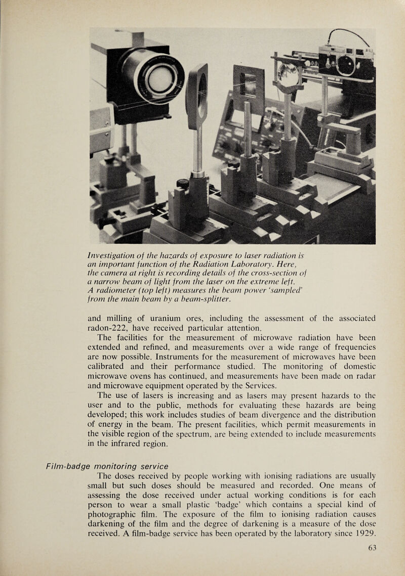 Investigation of the hazards of exposure to laser radiation is an important function of the Radiation Laboratory. Here, the camera at right is recording details of the cross-section of a narrow beam of light from the laser on the extreme left. A radiometer (top left) measures the beam power ‘sampled’ from the main beam by a beam-splitter. and milling of uranium ores, including the assessment of the associated radon-222, have received particular attention. The facilities for the measurement of microwave radiation have been extended and refined, and measurements over a wide range of frequencies are now possible. Instruments for the measurement of microwaves have been calibrated and their performance studied. The monitoring of domestic microwave ovens has continued, and measurements have been made on radar and microwave equipment operated by the Services. The use of lasers is increasing and as lasers may present hazards to the user and to the public, methods for evaluating these hazards are being developed; this work includes studies of beam divergence and the distribution of energy in the beam. The present facilities, which permit measurements in the visible region of the spectrum, are being extended to include measurements in the infrared region. Film-badge monitoring service The doses received by people working with ionising radiations are usually small but such doses should be measured and recorded. One means of assessing the dose received under actual working conditions is for each person to wear a small plastic ‘badge’ which contains a special kind of photographic film. The exposure of the film to ionising radiation causes darkening of the film and the degree of darkening is a measure of the dose received. A film-badge service has been operated by the laboratory since 1929.