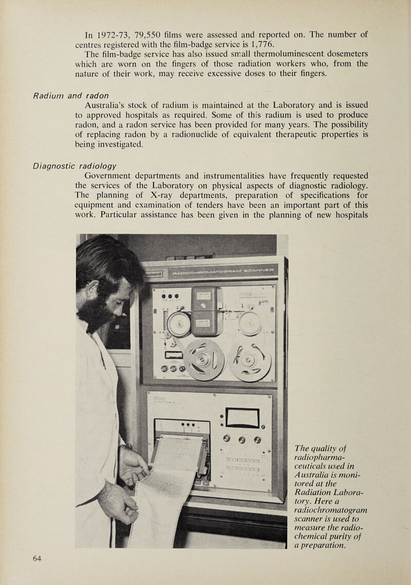 In 1972-73, 79,550 films were assessed and reported on. The number of centres registered with the film-badge service is 1,776. The film-badge service has also issued small thermoluminescent dosemeters which are worn on the fingers of those radiation workers who, from the nature of their work, may receive excessive doses to their fingers. Radium and radon Australia’s stock of radium is maintained at the Laboratory and is issued to approved hospitals as required. Some of this radium is used to produce radon, and a radon service has been provided for many years. The possibility of replacing radon by a radionuclide of equivalent therapeutic properties is being investigated. Diagnostic radiology Government departments and instrumentalities have frequently requested the services of the Laboratory on physical aspects of diagnostic radiology. The planning of X-ray departments, preparation of specifications for equipment and examination of tenders have been an important part of this work. Particular assistance has been given in the planning of new hospitals The quality of radiopharma¬ ceuticals used in A ustralia is moni¬ tored at the Radiation Labora¬ tory. Here a radiochromatogram scanner is used to measure the radio¬ chemical purity of a preparation.