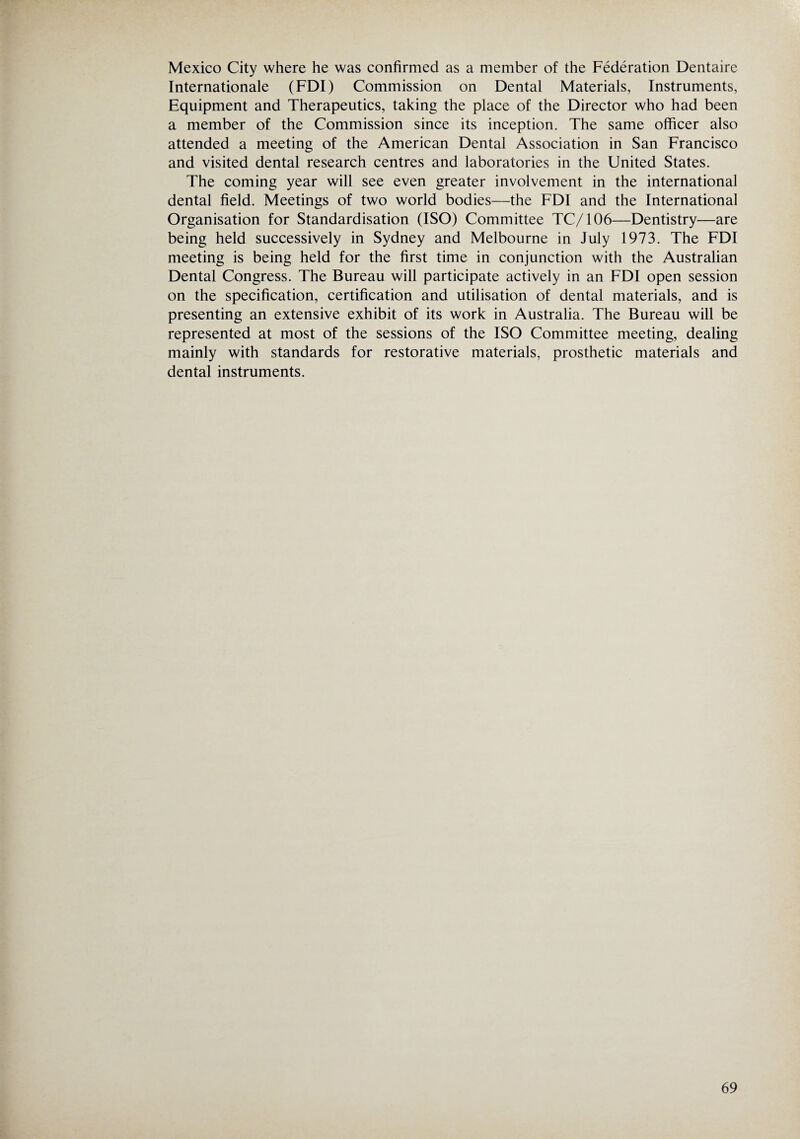 Mexico City where he was confirmed as a member of the Federation Dentaire Internationale (FDI) Commission on Dental Materials, Instruments, Equipment and Therapeutics, taking the place of the Director who had been a member of the Commission since its inception. The same officer also attended a meeting of the American Dental Association in San Francisco and visited dental research centres and laboratories in the United States. The coming year will see even greater involvement in the international dental field. Meetings of two world bodies—the FDI and the International Organisation for Standardisation (ISO) Committee TC/106—Dentistry—are being held successively in Sydney and Melbourne in July 1973. The FDI meeting is being held for the first time in conjunction with the Australian Dental Congress. The Bureau will participate actively in an FDI open session on the specification, certification and utilisation of dental materials, and is presenting an extensive exhibit of its work in Australia. The Bureau will be represented at most of the sessions of the ISO Committee meeting, dealing mainly with standards for restorative materials, prosthetic materials and dental instruments.