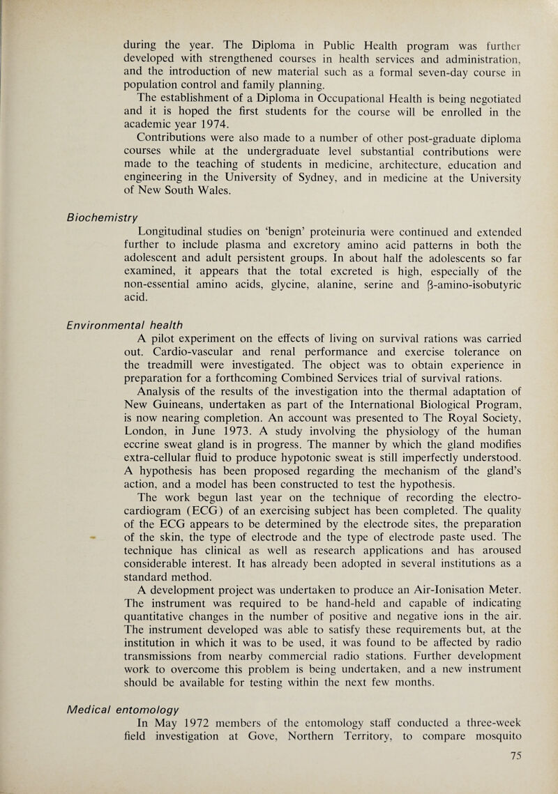 during the year. The Diploma in Public Health program was further developed with strengthened courses in health services and administration, and the introduction of new material such as a formal seven-day course in population control and family planning. The establishment of a Diploma in Occupational Health is being negotiated and it is hoped the first students for the course will be enrolled in the academic year 1974. Contributions were also made to a number of other post-graduate diploma courses while at the undergraduate level substantial contributions were made to the teaching of students in medicine, architecture, education and engineering in the University of Sydney, and in medicine at the University of New South Wales. Biochemistry Longitudinal studies on ‘benign’ proteinuria were continued and extended further to include plasma and excretory amino acid patterns in both the adolescent and adult persistent groups. In about half the adolescents so far examined, it appears that the total excreted is high, especially of the non-essential amino acids, glycine, alanine, serine and p-amino-isobutyric acid. Environmental health A pilot experiment on the effects of living on survival rations was carried out. Cardio-vascular and renal performance and exercise tolerance on the treadmill were investigated. The object was to obtain experience in preparation for a forthcoming Combined Services trial of survival rations. Analysis of the results of the investigation into the thermal adaptation of New Guineans, undertaken as part of the International Biological Program, is now nearing completion. An account was presented to The Royal Society, London, in June 1973. A study involving the physiology of the human eccrine sweat gland is in progress. The manner by which the gland modifies extra-cellular fluid to produce hypotonic sweat is still imperfectly understood. A hypothesis has been proposed regarding the mechanism of the gland’s action, and a model has been constructed to test the hypothesis. The work begun last year on the technique of recording the electro¬ cardiogram (ECG) of an exercising subject has been completed. The quality of the ECG appears to be determined by the electrode sites, the preparation of the skin, the type of electrode and the type of electrode paste used. The technique has clinical as well as research applications and has aroused considerable interest. It has already been adopted in several institutions as a standard method. A development project was undertaken to produce an Air-Ionisation Meter. The instrument was required to be hand-held and capable of indicating quantitative changes in the number of positive and negative ions in the air. The instrument developed was able to satisfy these requirements but, at the institution in which it was to be used, it was found to be affected by radio transmissions from nearby commercial radio stations. Further development work to overcome this problem is being undertaken, and a new instrument should be available for testing within the next few months. Medical entomology In May 1972 members of the entomology staff conducted a three-week field investigation at Gove, Northern Territory, to compare mosquito