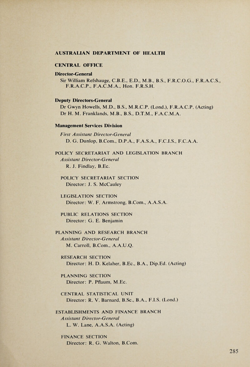 AUSTRALIAN DEPARTMENT OF HEALTH CENTRAL OFFICE Director-General Sir William Refshauge, C.B.E., E.D., M.B., B.S., F.R.C.O.G., F.R.A.C.S., F.R.A.C.P., F.A.C.M.A., Hon. F.R.S.H. Deputy Directors-General Dr Gwyn Howells, M.D., B.S., M.R.C.P. (Lond.), F.R.A.C.P. (Acting) Dr H. M. Franklands, M.B., B.S., D.T.M., F.A.C.M.A. Management Services Division First Assistant Director-General D. G. Dunlop, B.Com., D.P.A., F.A.S.A., F.C.I.S., F.C.A.A. POLICY SECRETARIAT AND LEGISLATION BRANCH Assistant Director-General R. J. Findlay, B.Ec. POLICY SECRETARIAT SECTION Director: J. S. McCauley LEGISLATION SECTION Director: W. F. Armstrong, B.Com., A.A.S.A. PUBLIC RELATIONS SECTION Director: G. E. Benjamin PLANNING AND RESEARCH BRANCH Assistant Director-General M. Carroll, B.Com., A.A.U.Q. RESEARCH SECTION Director: H. D. Kelaher, B.Ec., B.A., Dip.Ed. (Acting) PLANNING SECTION Director: P. Pflaum, M.Ec. CENTRAL STATISTICAL UNIT Director: R. V. Barnard, B.Sc., B.A., F.I.S. (Lond.) ESTABLISHMENTS AND FINANCE BRANCH Assistant Director-General L. W. Lane, A.A.S.A. (Acting) FINANCE SECTION Director: R. G. Walton, B.Com.