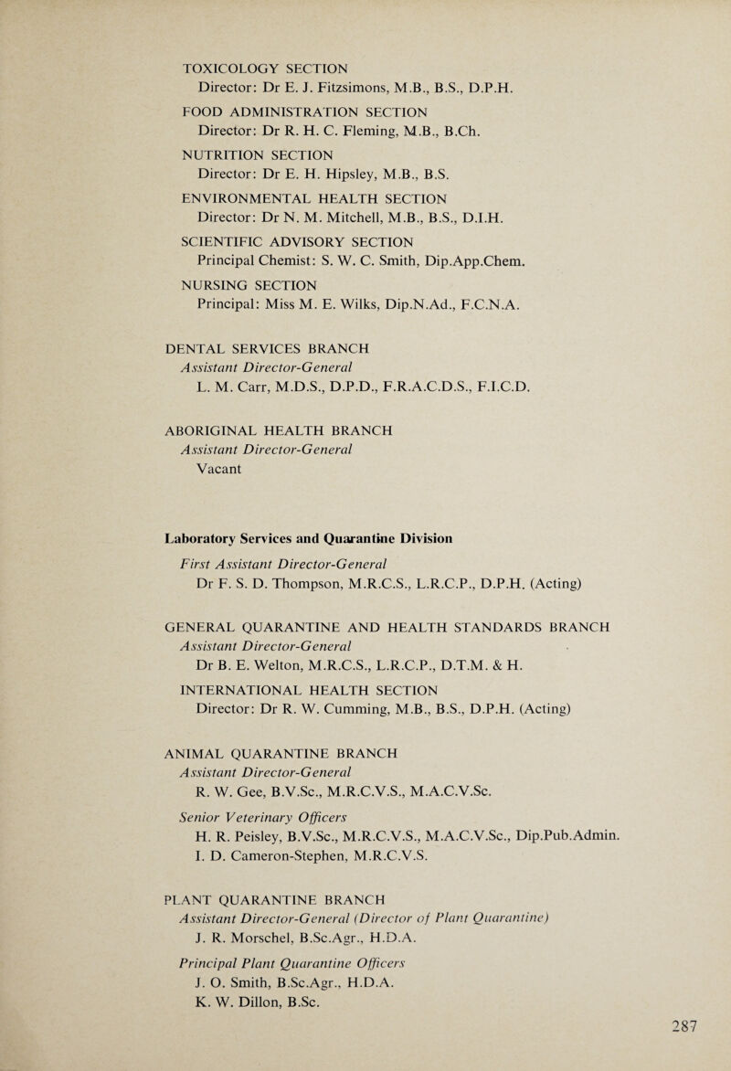 TOXICOLOGY SECTION Director: Dr E. J. Fitzsimons, M.B., B.S., D.P.H. FOOD ADMINISTRATION SECTION Director: Dr R. H. C. Fleming, M.B., B.Ch. NUTRITION SECTION Director: Dr E. H. Hipsley, M.B., B.S. ENVIRONMENTAL HEALTH SECTION Director: Dr N. M. Mitchell, M.B., B.S., D.I.H. SCIENTIFIC ADVISORY SECTION Principal Chemist: S. W. C. Smith, Dip.App.Chem. NURSING SECTION Principal: Miss M. E. Wilks, Dip.N.Ad., F.C.N.A. DENTAL SERVICES BRANCH Assistant Director-General L. M. Carr, M.D.S., D.P.D., F.R.A.C.D.S., F.I.C.D. ABORIGINAL HEALTH BRANCH Assistant Director-General Vacant Laboratory Services and Quarantine Division First Assistant Director-General Dr F. S. D. Thompson, M.R.C.S., L.R.C.P, D.P.H. (Acting) GENERAL QUARANTINE AND HEALTH STANDARDS BRANCH Assistant Director-General Dr B. E. Welton, M.R.C.S., L.R.C.P., D.T.M. & H. INTERNATIONAL HEALTH SECTION Director: Dr R. W. Cumming, M.B., B.S., D.P.H. (Acting) ANIMAL QUARANTINE BRANCH Assistant Director-General R. W. Gee, B.V.Sc., M.R.C.V.S., M.A.C.V.Sc. Senior Veterinary Officers H. R. Peisley, B.V.Sc., M.R.C.V.S., M.A.C.V.Sc., Dip.Pub.Admin. I. D. Cameron-Stephen, M.R.C.V.S. PLANT QUARANTINE BRANCH Assistant Director-General (Director of Plant Quarantine) J. R. Morschel, B.Sc.Agr., H.D.A. Principal Plant Quarantine Officers J. O. Smith, B.Sc.Agr., H.D.A. K. W. Dillon, B.Sc.