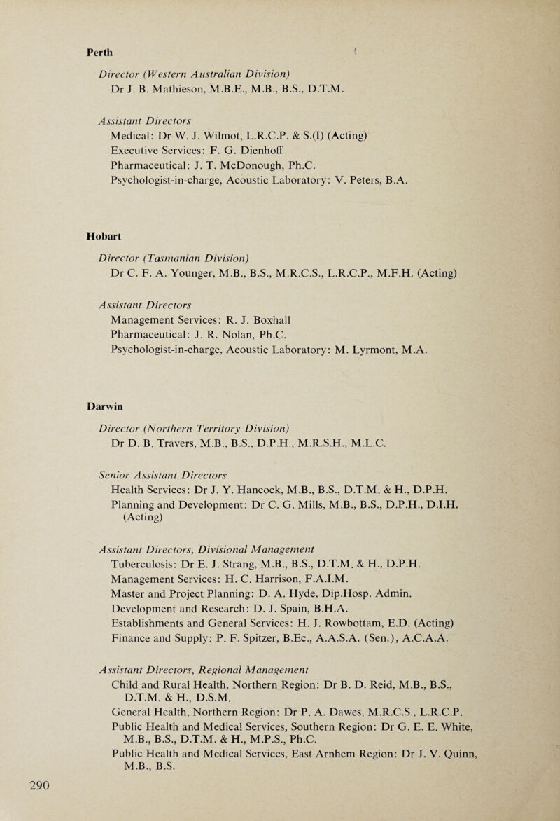 Perth Director (Western Australian Division) Dr J. B. Mathieson, M.B., B.S., D.T.M. Assistant Directors Medical: Dr W. J. Wilmot, L.R.C.P. & S.(I) (Acting) Executive Services: F. G. Dienhoff Pharmaceutical: J. T. McDonough, Ph.C. Psychologist-in-charge, Acoustic Laboratory: V. Peters, B.A. Hobart Director (Tasmanian Division) Dr C. F. A. Younger, M.B., B.S., M.R.C.S., L.R.C.P., M.F.H. (Acting) Assistant Directors Management Services: R. J. Boxhall Pharmaceutical: J. R. Nolan, Ph.C. Psychologist-in-charge, Acoustic Laboratory: M. Lyrmont, M.A. Darwin Director (Northern Territory Division) Dr D. B. Travers, M.B., B.S., D.P.H., M.R.S.H, M.L.C. Senior Assistant Directors Health Services: Dr J. Y. Hancock, M.B., B.S., D.T.M. & H., D.P.H. Planning and Development: Dr C. G. Mills, M.B., B.S., D.P.H., D.I.H. (Acting) Assistant Directors, Divisional Management Tuberculosis: Dr E. J. Strang, M.B., B.S., D.T.M. & H., D.P.H. Management Services: H. C. Harrison, F.A.I.M. Master and Project Planning: D. A. Hyde, Dip.Hosp. Admin. Development and Research: D. J. Spain, B.H.A. Establishments and General Services: H. J. Rowbottam, E.D. (Acting) Finance and Supply: P. F. Spitzer, B.Ec., A.A.S.A. (Sen.), A.C.A.A. Assistant Directors, Regional Management Child and Rural Health, Northern Region: Dr B. D. Reid, M.B., B.S., D.T.M. & H., D.S.M. General Health, Northern Region: Dr P. A. Dawes, M.R.C.S., L.R.C.P. Public Health and Medical Services, Southern Region: Dr G. E. E. White, M.B., B.S., D.T.M. & H., M.P.S., Ph.C. Public Health and Medical Services, East Arnhem Region: Dr J. V. Quinn, M.B., B.S.