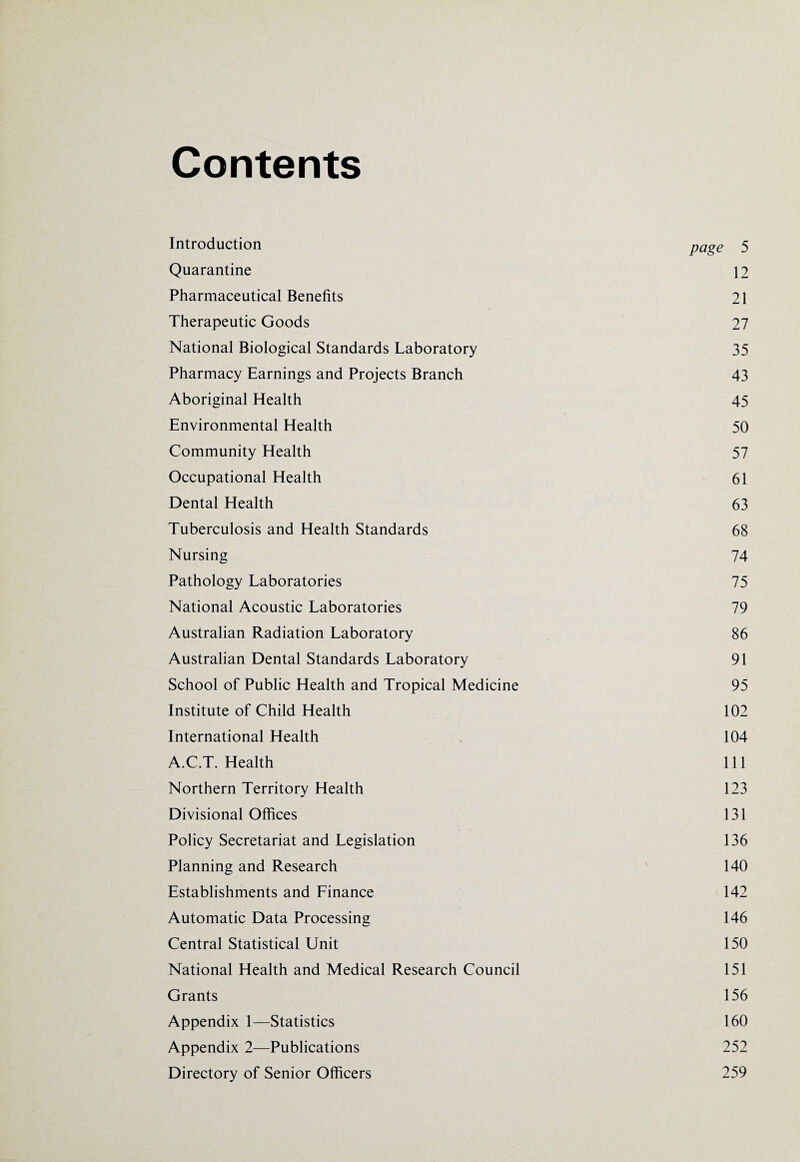 Contents Introduction page 5 Quarantine 12 Pharmaceutical Benefits 21 Therapeutic Goods 27 National Biological Standards Laboratory 35 Pharmacy Earnings and Projects Branch 43 Aboriginal Health 45 Environmental Health 50 Community Health 57 Occupational Health 61 Dental Health 63 Tuberculosis and Health Standards 68 Nursing 74 Pathology Laboratories 75 National Acoustic Laboratories 79 Australian Radiation Laboratory 86 Australian Dental Standards Laboratory 91 School of Public Health and Tropical Medicine 95 Institute of Child Health 102 International Health 104 A.C.T. Health 111 Northern Territory Health 123 Divisional Offices 131 Policy Secretariat and Legislation 136 Planning and Research 140 Establishments and Finance 142 Automatic Data Processing 146 Central Statistical Unit 150 National Health and Medical Research Council 151 Grants 156 Appendix 1—Statistics 160 Appendix 2—Publications 252 Directory of Senior Officers 259