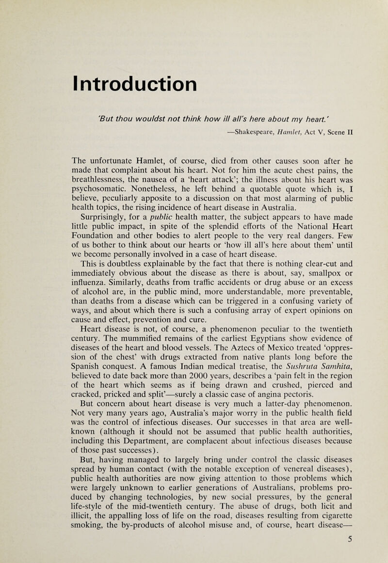 Introduction 'But thou wou/dst not think how ill all's here about my heart.' —Shakespeare, Hamlet, Act V, Scene II The unfortunate Hamlet, of course, died from other causes soon after he made that complaint about his heart. Not for him the acute chest pains, the breathlessness, the nausea of a ‘heart attack’; the illness about his heart was psychosomatic. Nonetheless, he left behind a quotable quote which is, I believe, peculiarly apposite to a discussion on that most alarming of public health topics, the rising incidence of heart disease in Australia. Surprisingly, for a public health matter, the subject appears to have made little public impact, in spite of the splendid efforts of the National Heart Foundation and other bodies to alert people to the very real dangers. Few of us bother to think about our hearts or ‘how ill all’s here about them’ until we become personally involved in a case of heart disease. This is doubtless explainable by the fact that there is nothing clear-cut and immediately obvious about the disease as there is about, say, smallpox or influenza. Similarly, deaths from traffic accidents or drug abuse or an excess of alcohol are, in the public mind, more understandable, more preventable, than deaths from a disease which can be triggered in a confusing variety of ways, and about which there is such a confusing array of expert opinions on cause and effect, prevention and cure. Heart disease is not, of course, a phenomenon peculiar to the twentieth century. The mummified remains of the earliest Egyptians show evidence of diseases of the heart and blood vessels. The Aztecs of Mexico treated ‘oppres¬ sion of the chest’ with drugs extracted from native plants long before the Spanish conquest. A famous Indian medical treatise, the Sushruta Samhita, believed to date back more than 2000 years, describes a ‘pain felt in the region of the heart which seems as if being drawn and crushed, pierced and cracked, pricked and split’—surely a classic case of angina pectoris. But concern about heart disease is very much a latter-day phenomenon. Not very many years ago, Australia’s major worry in the public health field was the control of infectious diseases. Our successes in that area are well- known (although it should not be assumed that public health authorities, including this Department, are complacent about infectious diseases because of those past successes). But, having managed to largely bring under control the classic diseases spread by human contact (with the notable exception of venereal diseases), public health authorities are now giving attention to those problems which were largely unknown to earlier generations of Australians, problems pro¬ duced by changing technologies, by new social pressures, by the general life-style of the mid-twentieth century. The abuse of drugs, both licit and illicit, the appalling loss of life on the road, diseases resulting from cigarette smoking, the by-products of alcohol misuse and, of course, heart disease—
