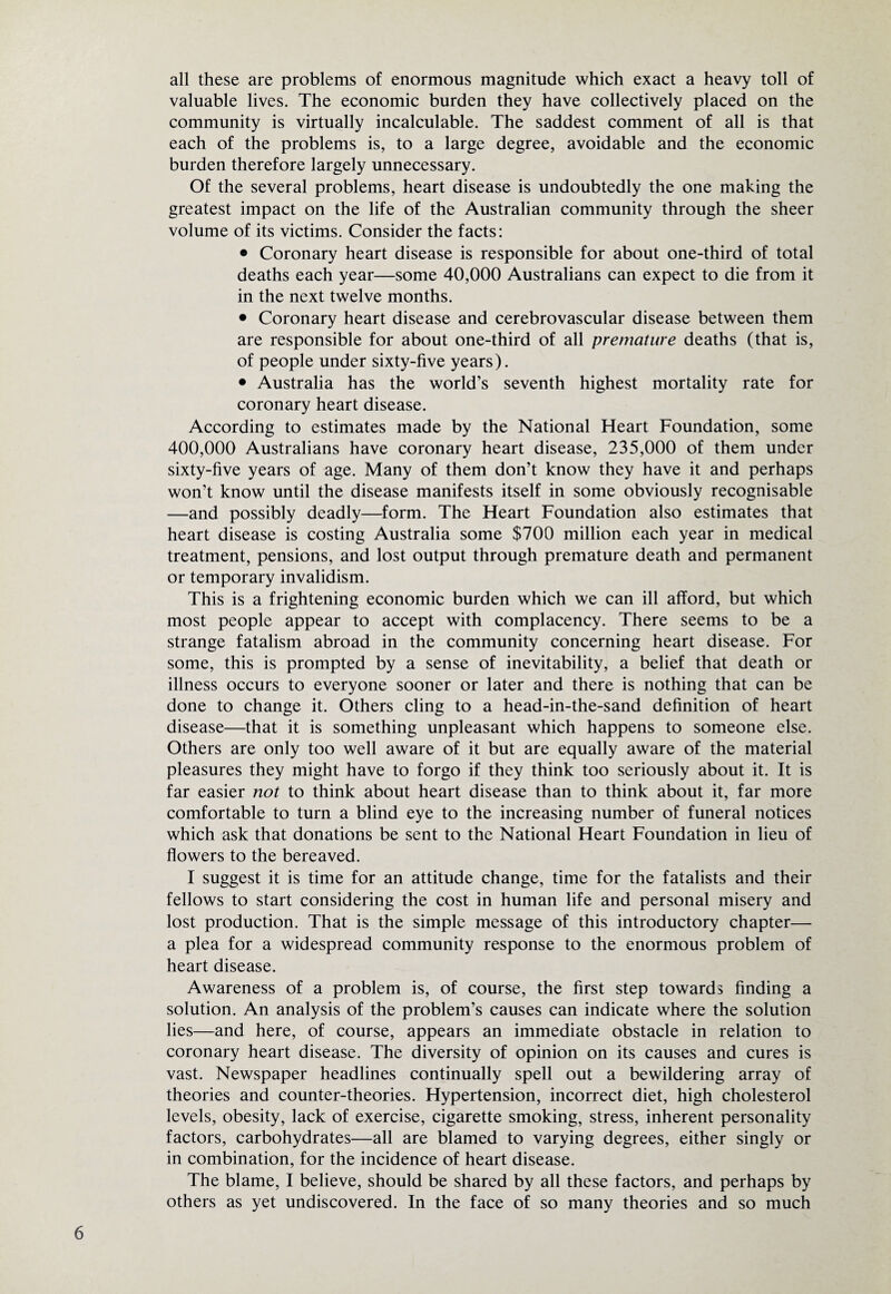 all these are problems of enormous magnitude which exact a heavy toll of valuable lives. The economic burden they have collectively placed on the community is virtually incalculable. The saddest comment of all is that each of the problems is, to a large degree, avoidable and the economic burden therefore largely unnecessary. Of the several problems, heart disease is undoubtedly the one making the greatest impact on the life of the Australian community through the sheer volume of its victims. Consider the facts: • Coronary heart disease is responsible for about one-third of total deaths each year—some 40,000 Australians can expect to die from it in the next twelve months. • Coronary heart disease and cerebrovascular disease between them are responsible for about one-third of all premature deaths (that is, of people under sixty-five years). • Australia has the world’s seventh highest mortality rate for coronary heart disease. According to estimates made by the National Heart Foundation, some 400,000 Australians have coronary heart disease, 235,000 of them under sixty-five years of age. Many of them don’t know they have it and perhaps won’t know until the disease manifests itself in some obviously recognisable —and possibly deadly—form. The Heart Foundation also estimates that heart disease is costing Australia some $700 million each year in medical treatment, pensions, and lost output through premature death and permanent or temporary invalidism. This is a frightening economic burden which we can ill afford, but which most people appear to accept with complacency. There seems to be a strange fatalism abroad in the community concerning heart disease. For some, this is prompted by a sense of inevitability, a belief that death or illness occurs to everyone sooner or later and there is nothing that can be done to change it. Others cling to a head-in-the-sand definition of heart disease—that it is something unpleasant which happens to someone else. Others are only too well aware of it but are equally aware of the material pleasures they might have to forgo if they think too seriously about it. It is far easier not to think about heart disease than to think about it, far more comfortable to turn a blind eye to the increasing number of funeral notices which ask that donations be sent to the National Heart Foundation in lieu of flowers to the bereaved. I suggest it is time for an attitude change, time for the fatalists and their fellows to start considering the cost in human life and personal misery and lost production. That is the simple message of this introductory chapter— a plea for a widespread community response to the enormous problem of heart disease. Awareness of a problem is, of course, the first step towards finding a solution. An analysis of the problem’s causes can indicate where the solution lies—and here, of course, appears an immediate obstacle in relation to coronary heart disease. The diversity of opinion on its causes and cures is vast. Newspaper headlines continually spell out a bewildering array of theories and counter-theories. Hypertension, incorrect diet, high cholesterol levels, obesity, lack of exercise, cigarette smoking, stress, inherent personality factors, carbohydrates—all are blamed to varying degrees, either singly or in combination, for the incidence of heart disease. The blame, I believe, should be shared by all these factors, and perhaps by others as yet undiscovered. In the face of so many theories and so much