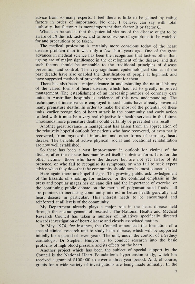 advice from so many experts, I feel there is little to be gained by rating factors in order of importance. No one, I believe, can say with total authority that factor A is more important than factor B or factor C. What can be said is that the potential victims of the disease ought to be aware of all the risk factors, and to be conscious of symptoms to be watched for and precautions to be taken. The medical profession is certainly more conscious today of the heart disease problem than it was only a few short years ago. One of the great advances in medical science has been the recognition that factors other than ageing are of major significance in the development of the disease, and that such factors should be amenable to the traditional principles of disease prevention and control. The very significant epidemiological studies of the past decade have also enabled the identification of people at high risk and have suggested methods of preventive treatment for them. There has also been a major advance in understanding the natural history of the varied forms of heart disease, which has led to greatly improved management. The establishment of an increasing number of coronary care units in Australian hospitals is evidence of this new understanding. The techniques of intensive care employed in such units have already prevented many premature deaths. In order to make the most of the potential of these units, earlier recognition of heart attack in the community and early action to deal with it must be a very real objective for health services in the future. Thousands more premature deaths could certainly be prevented as a result. Another great advance in management has arisen from an appreciation of the relatively hopeful outlook for patients who have recovered, or even partly recovered, from myocardial infarction and other forms of coronary heart disease. The benefits of active physical, social and vocational rehabilitation are now well established. So there has been a vast improvement in outlook for victims of the disease, after the disease has manifested itself in obvious form. It is for the other victims—those who have the disease but are not yet aware of its presence, or who fail to recognise its symptoms, or who fail to seek expert advice when they do—that the community should now be most concerned. Here again there are hopeful signs. The growing public acknowledgement of the hazards of smoking, for instance, or the continual emphasis in the press and popular magazines on sane diet and the importance of exercise, or the continuing public debate on the merits of polyunsaturated foods—all are pointers to increasing community interest in better health generally and heart disease in particular. This interest needs to be encouraged and reinforced at all levels of the community. My Department already plays a major role in the heart disease field through the encouragement of research. The National Health and Medical Research Council has taken a number of initiatives specifically directed towards investigation of heart disease and closely associated matters. In May 1974, for instance, the Council announced the formation of a special clinical research unit to study heart disease, which will be supported initially for a period of seven years. The unit, under the control of a Sydney cardiologist Dr Stephen Hunyor, is to conduct research into the basic problems of high blood pressure and its effects on the heart. Another project which has been the subject of special support by the Council is the National Heart Foundation’s hypertension study, which has received a grant of $100,000 to cover a three-year period. And, of course, grants for a wide variety of investigations are being made annually. In the