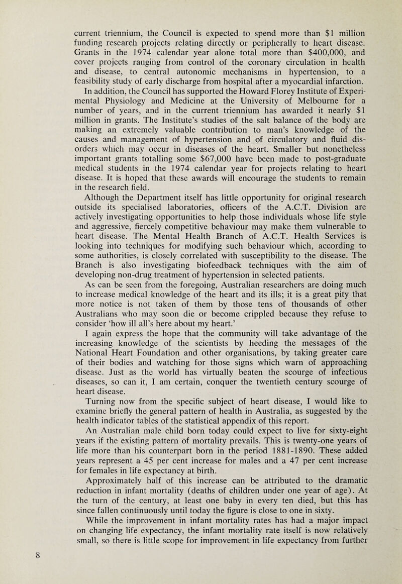 current triennium, the Council is expected to spend more than $1 million funding research projects relating directly or peripherally to heart disease. Grants in the 1974 calendar year alone total more than $400,000, and cover projects ranging from control of the coronary circulation in health and disease, to central autonomic mechanisms in hypertension, to a feasibility study of early discharge from hospital after a myocardial infarction. In addition, the Council has supported the Howard Florey Institute of Experi¬ mental Physiology and Medicine at the University of Melbourne for a number of years, and in the current triennium has awarded it nearly $1 million in grants. The Institute’s studies of the salt balance of the body are making an extremely valuable contribution to man’s knowledge of the causes and management of hypertension and of circulatory and fluid dis¬ orders which may occur in diseases of the heart. Smaller but nonetheless important grants totalling some $67,000 have been made to post-graduate medical students in the 1974 calendar year for projects relating to heart disease. It is hoped that these awards will encourage the students to remain in the research field. Although the Department itself has little opportunity for original research outside its specialised laboratories, officers of the A.C.T. Division are actively investigating opportunities to help those individuals whose life style and aggressive, fiercely competitive behaviour may make them vulnerable to heart disease. The Mental Health Branch of A.C.T. Health Services is looking into techniques for modifying such behaviour which, according to some authorities, is closely correlated with susceptibility to the disease. The Branch is also investigating biofeedback techniques with the aim of developing non-drug treatment of hypertension in selected patients. As can be seen from the foregoing, Australian researchers are doing much to increase medical knowledge of the heart and its ills; it is a great pity that more notice is not taken of them by those tens of thousands of other Australians who may soon die or become crippled because they refuse to consider ‘how ill all’s here about my heart.’ I again express the hope that the community will take advantage of the increasing knowledge of the scientists by heeding the messages of the National Heart Foundation and other organisations, by taking greater care of their bodies and watching for those signs which warn of approaching disease. Just as the world has virtually beaten the scourge of infectious diseases, so can it, I am certain, conquer the twentieth century scourge of heart disease. Turning now from the specific subject of heart disease, I would like to examine briefly the general pattern of health in Australia, as suggested by the health indicator tables of the statistical appendix of this report. An Australian male child born today could expect to live for sixty-eight years if the existing pattern of mortality prevails. This is twenty-one years of life more than his counterpart born in the period 1881-1890. These added years represent a 45 per cent increase for males and a 47 per cent increase for females in life expectancy at birth. Approximately half of this increase can be attributed to the dramatic reduction in infant mortality (deaths of children under one year of age). At the turn of the century, at least one baby in every ten died, but this has since fallen continuously until today the figure is close to one in sixty. While the improvement in infant mortality rates has had a major impact on changing life expectancy, the infant mortality rate itself is now relatively small, so there is little scope for improvement in life expectancy from further