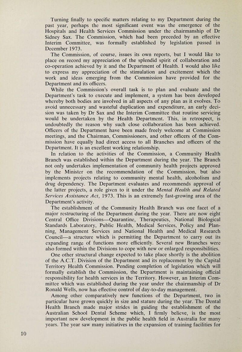 Turning finally to specific matters relating to my Department during the past year, perhaps the most significant event was the emergence of the Hospitals and Health Services Commission under the chairmanship of Dr Sidney Sax. The Commission, which had been preceded by an effective Interim Committee, was formally established by legislation passed in December 1973. The Commission, of course, issues its own reports, but I would like to place on record my appreciation of the splendid spirit of collaboration and co-operation achieved by it and the Department of Health. I would also like to express my appreciation of the stimulation and excitement which the work and ideas emerging from the Commission have provided for the Department and its officers. While the Commission’s overall task is to plan and evaluate and the Department’s task to execute and implement, a system has been developed whereby both bodies are involved in all aspects of any plan as it evolves. To avoid unnecessary and wasteful duplication and expenditure, an early deci¬ sion was taken by Dr Sax and the Interim Committee that routine servicing would be undertaken by the Health Department. This, in retrospect, is undoubtedly the reason why such close collaboration has been achieved. Officers of the Department have been made freely welcome at Commission meetings, and the Chairman, Commissioners, and other officers of the Com¬ mission have equally had direct access to all Branches and officers of the Department. It is an excellent working relationship. In relation to the activities of the Commission, a Community Health Branch was established within the Department during the year. The Branch not only undertakes implementation of community health projects approved by the Minister on the recommendation of the Commission, but also implements projects relating to community mental health, alcoholism and drug dependency. The Department evaluates and recommends approval of the latter projects, a role given to it under the Mental Health and Related Services Assistance Act, 1973. This is an extremely fast-growing area of the Department’s activity. The establishment of the Community Health Branch was one facet of a major restructuring of the Department during the year. There are now eight Central Office Divisions—Quarantine, Therapeutics, National Biological Standards Laboratory, Public Health, Medical Services, Policy and Plan¬ ning, Management Services and National Health and Medical Research Council—a structure which is permitting the Department to carry out its expanding range of functions more efficiently. Several new Branches were also formed within the Divisions to cope with new or enlarged responsibilities. One other structural change expected to take place shortly is the abolition of the A.C.T. Division of the Department and its replacement by the Capital Territory Health Commission. Pending completion of legislation which will formally establish the Commission, the Department is maintaining official responsibility for health services in the Territory. However, an Interim Com¬ mittee which was established during the year under the chairmanship of Dr Ronald Wells, now has effective control of day-to-day management. Among other comparatively new functions of the Department, two in particular have grown quickly in size and stature during the year. The Dental Health Branch made major strides in guiding the establishment of the Australian School Dental Scheme which, I firmly believe, is the most important new development in the public health field in Australia for many years. The year saw many initiatives in the expansion of training facilities for