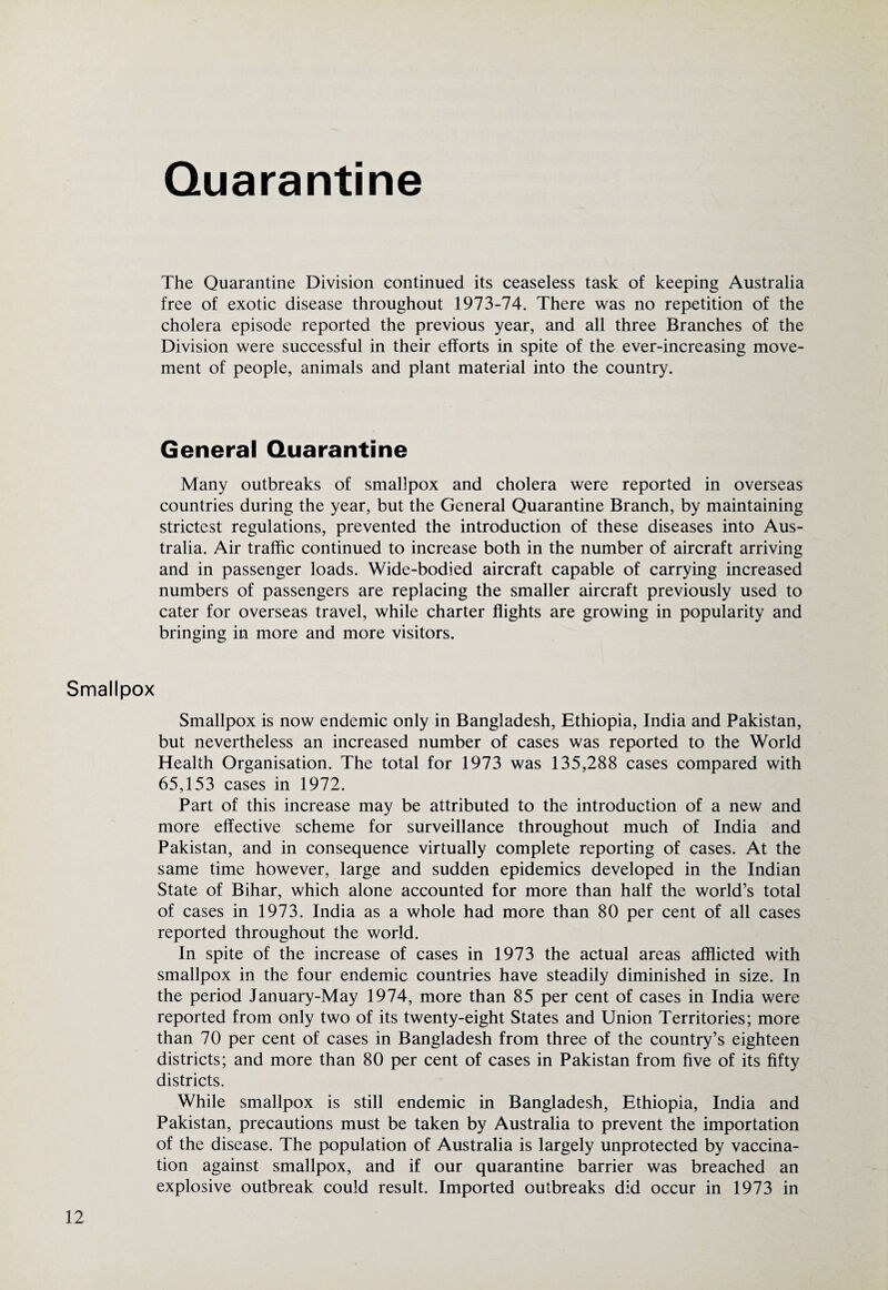Quarantine The Quarantine Division continued its ceaseless task of keeping Australia free of exotic disease throughout 1973-74. There was no repetition of the cholera episode reported the previous year, and all three Branches of the Division were successful in their efforts in spite of the ever-increasing move¬ ment of people, animals and plant material into the country. General Quarantine Many outbreaks of smallpox and cholera were reported in overseas countries during the year, but the General Quarantine Branch, by maintaining strictest regulations, prevented the introduction of these diseases into Aus¬ tralia. Air traffic continued to increase both in the number of aircraft arriving and in passenger loads. Wide-bodied aircraft capable of carrying increased numbers of passengers are replacing the smaller aircraft previously used to cater for overseas travel, while charter flights are growing in popularity and bringing in more and more visitors. Smallpox Smallpox is now endemic only in Bangladesh, Ethiopia, India and Pakistan, but nevertheless an increased number of cases was reported to the World Health Organisation. The total for 1973 was 135,288 cases compared with 65,153 cases in 1972. Part of this increase may be attributed to the introduction of a new and more effective scheme for surveillance throughout much of India and Pakistan, and in consequence virtually complete reporting of cases. At the same time however, large and sudden epidemics developed in the Indian State of Bihar, which alone accounted for more than half the world’s total of cases in 1973. India as a whole had more than 80 per cent of all cases reported throughout the world. In spite of the increase of cases in 1973 the actual areas afflicted with smallpox in the four endemic countries have steadily diminished in size. In the period January-May 1974, more than 85 per cent of cases in India were reported from only two of its twenty-eight States and Union Territories; more than 70 per cent of cases in Bangladesh from three of the country’s eighteen districts; and more than 80 per cent of cases in Pakistan from five of its fifty districts. While smallpox is still endemic in Bangladesh, Ethiopia, India and Pakistan, precautions must be taken by Australia to prevent the importation of the disease. The population of Australia is largely unprotected by vaccina¬ tion against smallpox, and if our quarantine barrier was breached an explosive outbreak could result. Imported outbreaks did occur in 1973 in