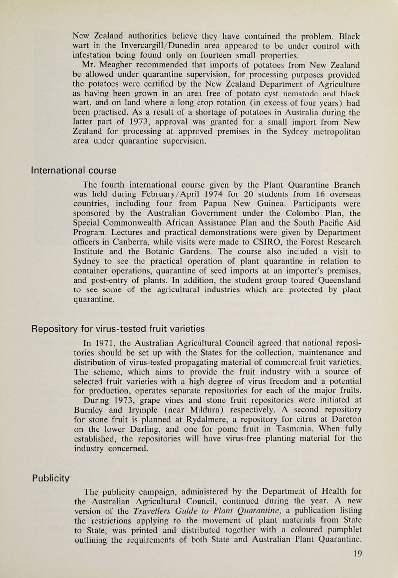 New Zealand authorities believe they have contained the problem. Black wart in the Invercargill/Dunedin area appeared to be under control with infestation being found only on fourteen small properties. Mr. Meagher recommended that imports of potatoes from New Zealand be allowed under quarantine supervision, for processing purposes provided the potatoes were certified by the New Zealand Department of Agriculture as having been grown in an area free of potato cyst nematode and black wart, and on land where a long crop rotation (in excess of four years) had been practised. As a result of a shortage of potatoes in Australia during the latter part of 1973, approval was granted for a small import from New Zealand for processing at approved premises in the Sydney metropolitan area under quarantine supervision. International course The fourth international course given by the Plant Quarantine Branch was held during February/April 1974 for 20 students from 16 overseas countries, including four from Papua New Guinea. Participants were sponsored by the Australian Government under the Colombo Plan, the Special Commonwealth African Assistance Plan and the South Pacific Aid Program. Lectures and practical demonstrations were given by Department officers in Canberra, while visits were made to CSIRO, the Forest Research Institute and the Botanic Gardens. The course also included a visit to Sydney to see the practical operation of plant quarantine in relation to container operations, quarantine of seed imports at an importer’s premises, and post-entry of plants. In addition, the student group toured Queensland to see some of the agricultural industries which are protected by plant quarantine. Repository for virus-tested fruit varieties In 1971, the Australian Agricultural Council agreed that national reposi¬ tories should be set up with the States for the collection, maintenance and distribution of virus-tested propagating material of commercial fruit varieties. The scheme, which aims to provide the fruit industry with a source of selected fruit varieties with a high degree of virus freedom and a potential for production, operates separate repositories for each of the major fruits. During 1973, grape vines and stone fruit repositories were initiated at Burnley and Irymple (near Mildura) respectively. A second repository for stone fruit is planned at Rydalmere, a repository for citrus at Dareton on the lower Darling, and one for pome fruit in Tasmania. When fully established, the repositories will have virus-free planting material for the industry concerned. Publicity The publicity campaign, administered by the Department of Health for the Australian Agricultural Council, continued during the year. A new version of the Travellers Guide to Plant Quarantine, a publication listing the restrictions applying to the movement of plant materials from State to State, was printed and distributed together with a coloured pamphlet outlining the requirements of both State and Australian Plant Quarantine.