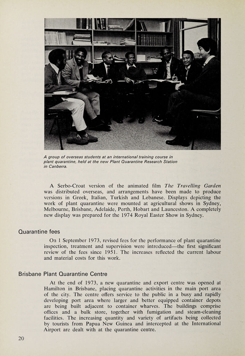 A group of overseas students at an international training course in plant quarantine, held at the new Plant Quarantine Research Station in Canberra. A Serbo-Croat version of the animated film The Travelling Garden was distributed overseas, and arrangements have been made to produce versions in Greek, Italian, Turkish and Lebanese. Displays depicting the work of plant quarantine were mounted at agricultural shows in Sydney, Melbourne, Brisbane, Adelaide, Perth, Hobart and Launceston. A completely new display was prepared for the 1974 Royal Easter Show in Sydney. Quarantine fees On 1 September 1973, revised fees for the performance of plant quarantine inspection, treatment and supervision were introduced—the first significant review of the fees since 1951. The increases reflected the current labour and material costs for this work. Brisbane Plant Quarantine Centre At the end of 1973, a new quarantine and export centre was opened at Hamilton in Brisbane, placing quarantine activities in the main port area of the city. The centre offers service to the public in a busy and rapidly developing port area where larger and better equipped container depots are being built adjacent to container wharves. The buildings comprise offices and a bulk store, together with fumigation and steam-cleaning facilities. The increasing quantity and variety of artifacts being collected by tourists from Papua New Guinea and intercepted at the International Airport are dealt with at the quarantine centre.