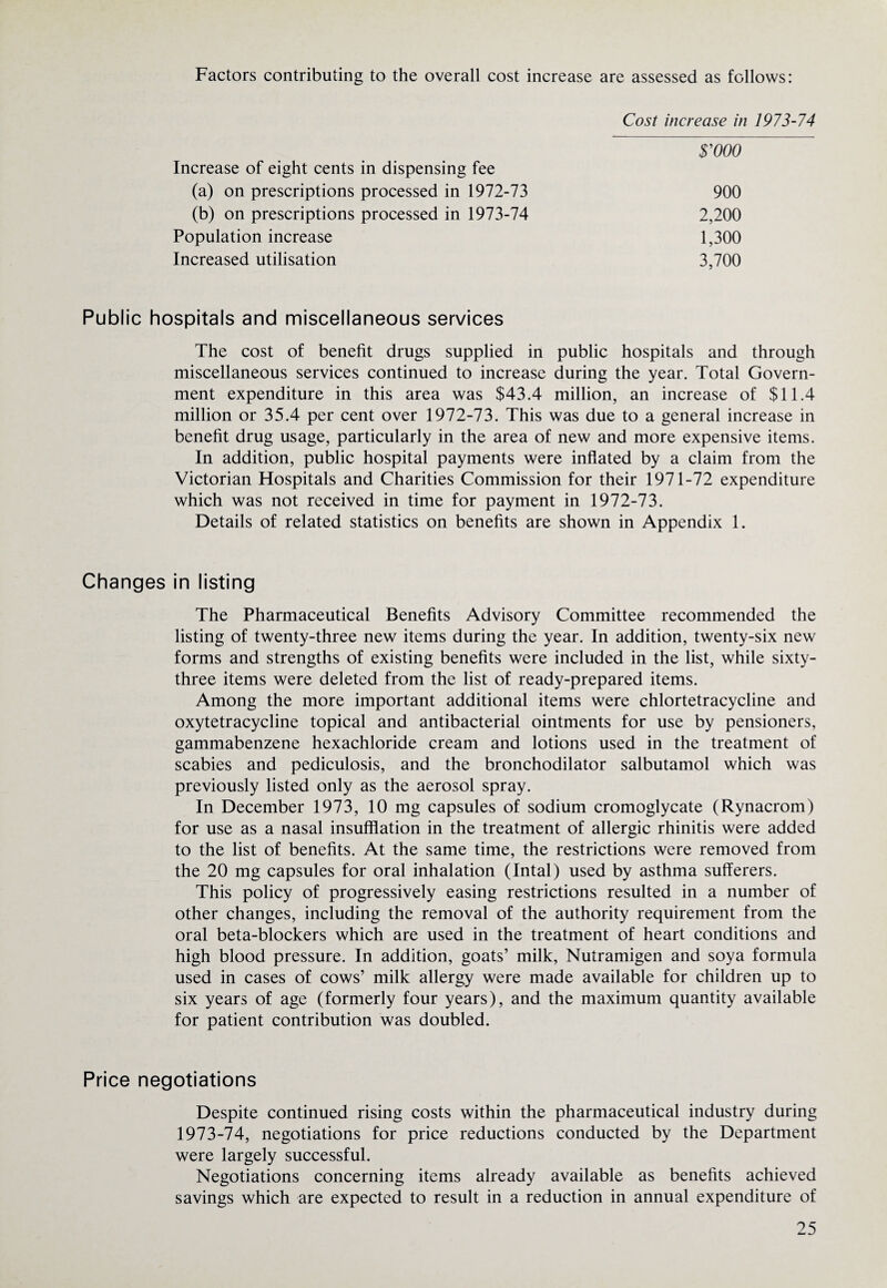 Factors contributing to the overall cost increase are assessed as follows: Cost increase in 1973-74 $’000 Increase of eight cents in dispensing fee (a) on prescriptions processed in 1972-73 900 (b) on prescriptions processed in 1973-74 2,200 Population increase 1,300 Increased utilisation 3,700 Public hospitals and miscellaneous services The cost of benefit drugs supplied in public hospitals and through miscellaneous services continued to increase during the year. Total Govern¬ ment expenditure in this area was $43.4 million, an increase of $11.4 million or 35.4 per cent over 1972-73. This was due to a general increase in benefit drug usage, particularly in the area of new and more expensive items. In addition, public hospital payments were inflated by a claim from the Victorian Hospitals and Charities Commission for their 1971-72 expenditure which was not received in time for payment in 1972-73. Details of related statistics on benefits are shown in Appendix 1. Changes in listing The Pharmaceutical Benefits Advisory Committee recommended the listing of twenty-three new items during the year. In addition, twenty-six new forms and strengths of existing benefits were included in the list, while sixty- three items were deleted from the list of ready-prepared items. Among the more important additional items were chlortetracycline and oxytetracycline topical and antibacterial ointments for use by pensioners, gammabenzene hexachloride cream and lotions used in the treatment of scabies and pediculosis, and the bronchodilator salbutamol which was previously listed only as the aerosol spray. In December 1973, 10 mg capsules of sodium cromoglycate (Rynacrom) for use as a nasal insufflation in the treatment of allergic rhinitis were added to the list of benefits. At the same time, the restrictions were removed from the 20 mg capsules for oral inhalation (Intal) used by asthma sufferers. This policy of progressively easing restrictions resulted in a number of other changes, including the removal of the authority requirement from the oral beta-blockers which are used in the treatment of heart conditions and high blood pressure. In addition, goats’ milk, Nutramigen and soya formula used in cases of cows’ milk allergy were made available for children up to six years of age (formerly four years), and the maximum quantity available for patient contribution was doubled. Price negotiations Despite continued rising costs within the pharmaceutical industry during 1973-74, negotiations for price reductions conducted by the Department were largely successful. Negotiations concerning items already available as benefits achieved savings which are expected to result in a reduction in annual expenditure of