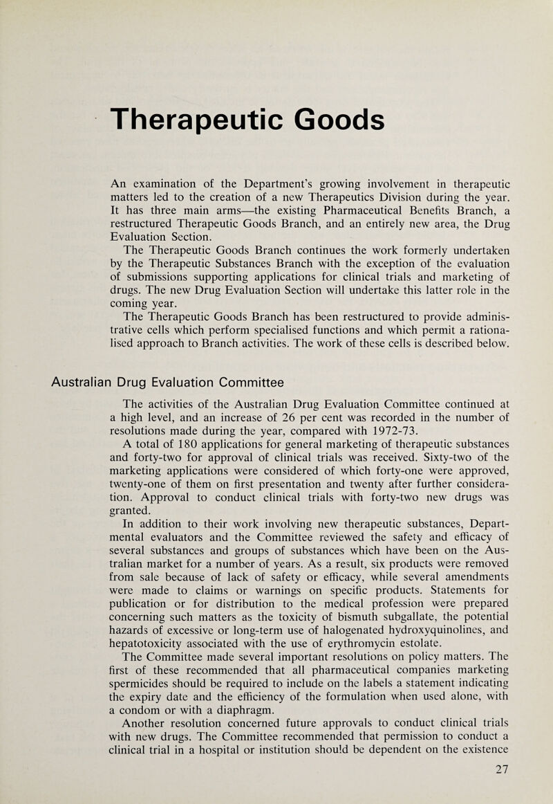 Therapeutic Goods An examination of the Department’s growing involvement in therapeutic matters led to the creation of a new Therapeutics Division during the year. It has three main arms—the existing Pharmaceutical Benefits Branch, a restructured Therapeutic Goods Branch, and an entirely new area, the Drug Evaluation Section. The Therapeutic Goods Branch continues the work formerly undertaken by the Therapeutic Substances Branch with the exception of the evaluation of submissions supporting applications for clinical trials and marketing of drugs. The new Drug Evaluation Section will undertake this latter role in the coming year. The Therapeutic Goods Branch has been restructured to provide adminis¬ trative cells which perform specialised functions and which permit a rationa¬ lised approach to Branch activities. The work of these cells is described below. Australian Drug Evaluation Committee The activities of the Australian Drug Evaluation Committee continued at a high level, and an increase of 26 per cent was recorded in the number of resolutions made during the year, compared with 1972-73. A total of 180 applications for general marketing of therapeutic substances and forty-two for approval of clinical trials was received. Sixty-two of the marketing applications were considered of which forty-one were approved, twenty-one of them on first presentation and twenty after further considera¬ tion. Approval to conduct clinical trials with forty-two new drugs was granted. In addition to their work involving new therapeutic substances, Depart¬ mental evaluators and the Committee reviewed the safety and efficacy of several substances and groups of substances which have been on the Aus¬ tralian market for a number of years. As a result, six products were removed from sale because of lack of safety or efficacy, while several amendments were made to claims or warnings on specific products. Statements for publication or for distribution to the medical profession were prepared concerning such matters as the toxicity of bismuth subgallate, the potential hazards of excessive or long-term use of halogenated hydroxyquinolines, and hepatotoxicity associated with the use of erythromycin estolate. The Committee made several important resolutions on policy matters. The first of these recommended that all pharmaceutical companies marketing spermicides should be required to include on the labels a statement indicating the expiry date and the efficiency of the formulation when used alone, with a condom or with a diaphragm. Another resolution concerned future approvals to conduct clinical trials with new drugs. The Committee recommended that permission to conduct a clinical trial in a hospital or institution should be dependent on the existence