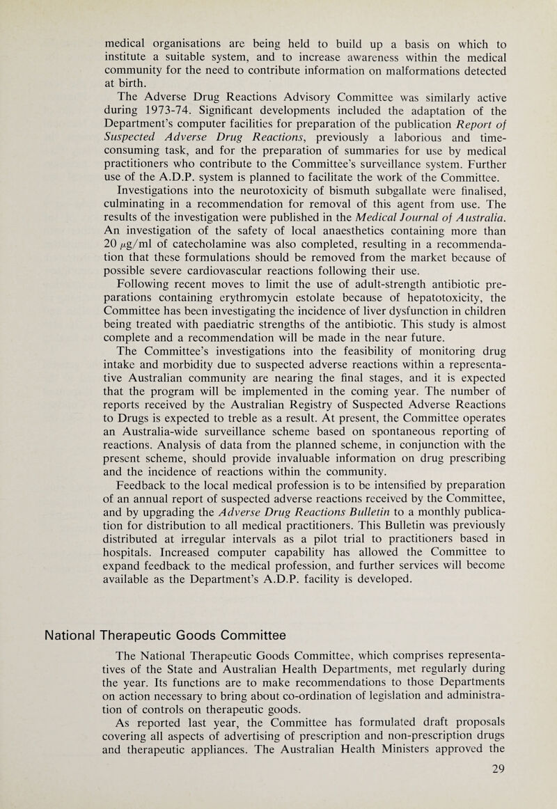 medical organisations are being held to build up a basis on which to institute a suitable system, and to increase awareness within the medical community for the need to contribute information on malformations detected at birth. The Adverse Drug Reactions Advisory Committee was similarly active during 1973-74. Significant developments included the adaptation of the Department’s computer facilities for preparation of the publication Report of Suspected Adverse Drug Reactions, previously a laborious and time- consuming task, and for the preparation of summaries for use by medical practitioners who contribute to the Committee’s surveillance system. Further use of the A.D.P. system is planned to facilitate the work of the Committee. Investigations into the neurotoxicity of bismuth subgallate were finalised, culminating in a recommendation for removal of this agent from use. The results of the investigation were published in the Medical Journal of Australia. An investigation of the safety of local anaesthetics containing more than 20/xg/ml of catecholamine was also completed, resulting in a recommenda¬ tion that these formulations should be removed from the market because of possible severe cardiovascular reactions following their use. Following recent moves to limit the use of adult-strength antibiotic pre¬ parations containing erythromycin estolate because of hepatotoxicity, the Committee has been investigating the incidence of liver dysfunction in children being treated with paediatric strengths of the antibiotic. This study is almost complete and a recommendation will be made in the near future. The Committee’s investigations into the feasibility of monitoring drug intake and morbidity due to suspected adverse reactions within a representa¬ tive Australian community are nearing the final stages, and it is expected that the program will be implemented in the coming year. The number of reports received by the Australian Registry of Suspected Adverse Reactions to Drugs is expected to treble as a result. At present, the Committee operates an Australia-wide surveillance scheme based on spontaneous reporting of reactions. Analysis of data from the planned scheme, in conjunction with the present scheme, should provide invaluable information on drug prescribing and the incidence of reactions within the community. Feedback to the local medical profession is to be intensified by preparation of an annual report of suspected adverse reactions received by the Committee, and by upgrading the Adverse Drug Reactions Bulletin to a monthly publica¬ tion for distribution to all medical practitioners. This Bulletin was previously distributed at irregular intervals as a pilot trial to practitioners based in hospitals. Increased computer capability has allowed the Committee to expand feedback to the medical profession, and further services will become available as the Department’s A.D.P. facility is developed. National Therapeutic Goods Committee The National Therapeutic Goods Committee, which comprises representa¬ tives of the State and Australian Flealth Departments, met regularly during the year. Its functions are to make recommendations to those Departments on action necessary to bring about co-ordination of legislation and administra¬ tion of controls on therapeutic goods. As reported last year, the Committee has formulated draft proposals covering all aspects of advertising of prescription and non-prescription drugs and therapeutic appliances. The Australian Health Ministers approved the