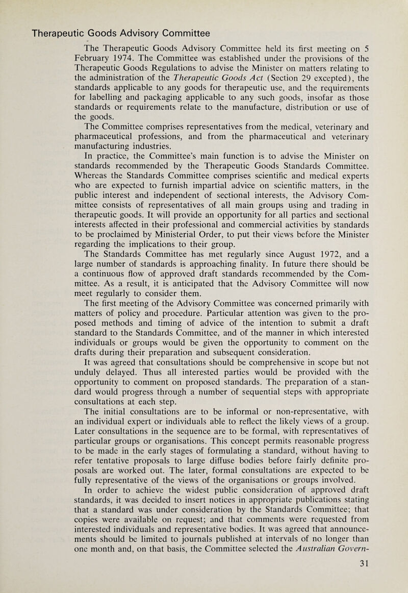 Therapeutic Goods Advisory Committee The Therapeutic Goods Advisory Committee held its first meeting on 5 February 1974. The Committee was established under the provisions of the Therapeutic Goods Regulations to advise the Minister on matters relating to the administration of the Therapeutic Goods Act (Section 29 excepted), the standards applicable to any goods for therapeutic use, and the requirements for labelling and packaging applicable to any such goods, insofar as those standards or requirements relate to the manufacture, distribution or use of the goods. The Committee comprises representatives from the medical, veterinary and pharmaceutical professions, and from the pharmaceutical and veterinary manufacturing industries. In practice, the Committee’s main function is to advise the Minister on standards recommended by the Therapeutic Goods Standards Committee. Whereas the Standards Committee comprises scientific and medical experts who are expected to furnish impartial advice on scientific matters, in the public interest and independent of sectional interests, the Advisory Com¬ mittee consists of representatives of all main groups using and trading in therapeutic goods. It will provide an opportunity for all parties and sectional interests affected in their professional and commercial activities by standards to be proclaimed by Ministerial Order, to put their views before the Minister regarding the implications to their group. The Standards Committee has met regularly since August 1972, and a large number of standards is approaching finality. In future there should be a continuous flow of approved draft standards recommended by the Com¬ mittee. As a result, it is anticipated that the Advisory Committee will now meet regularly to consider them. The first meeting of the Advisory Committee was concerned primarily with matters of policy and procedure. Particular attention was given to the pro¬ posed methods and timing of advice of the intention to submit a draft standard to the Standards Committee, and of the manner in which interested individuals or groups would be given the opportunity to comment on the drafts during their preparation and subsequent consideration. It was agreed that consultations should be comprehensive in scope but not unduly delayed. Thus all interested parties would be provided with the opportunity to comment on proposed standards. The preparation of a stan¬ dard would progress through a number of sequential steps with appropriate consultations at each step. The initial consultations are to be informal or non-representative, with an individual expert or individuals able to reflect the likely views of a group. Later consultations in the sequence are to be formal, with representatives of particular groups or organisations. This concept permits reasonable progress to be made in the early stages of formulating a standard, without having to refer tentative proposals to large diffuse bodies before fairly definite pro¬ posals are worked out. The later, formal consultations are expected to be fully representative of the views of the organisations or groups involved. In order to achieve the widest public consideration of approved draft standards, it was decided to insert notices in appropriate publications stating that a standard was under consideration by the Standards Committee; that copies were available on request; and that comments were requested from interested individuals and representative bodies. It was agreed that announce¬ ments should be limited to journals published at intervals of no longer than one month and, on that basis, the Committee selected the Australian Govern-