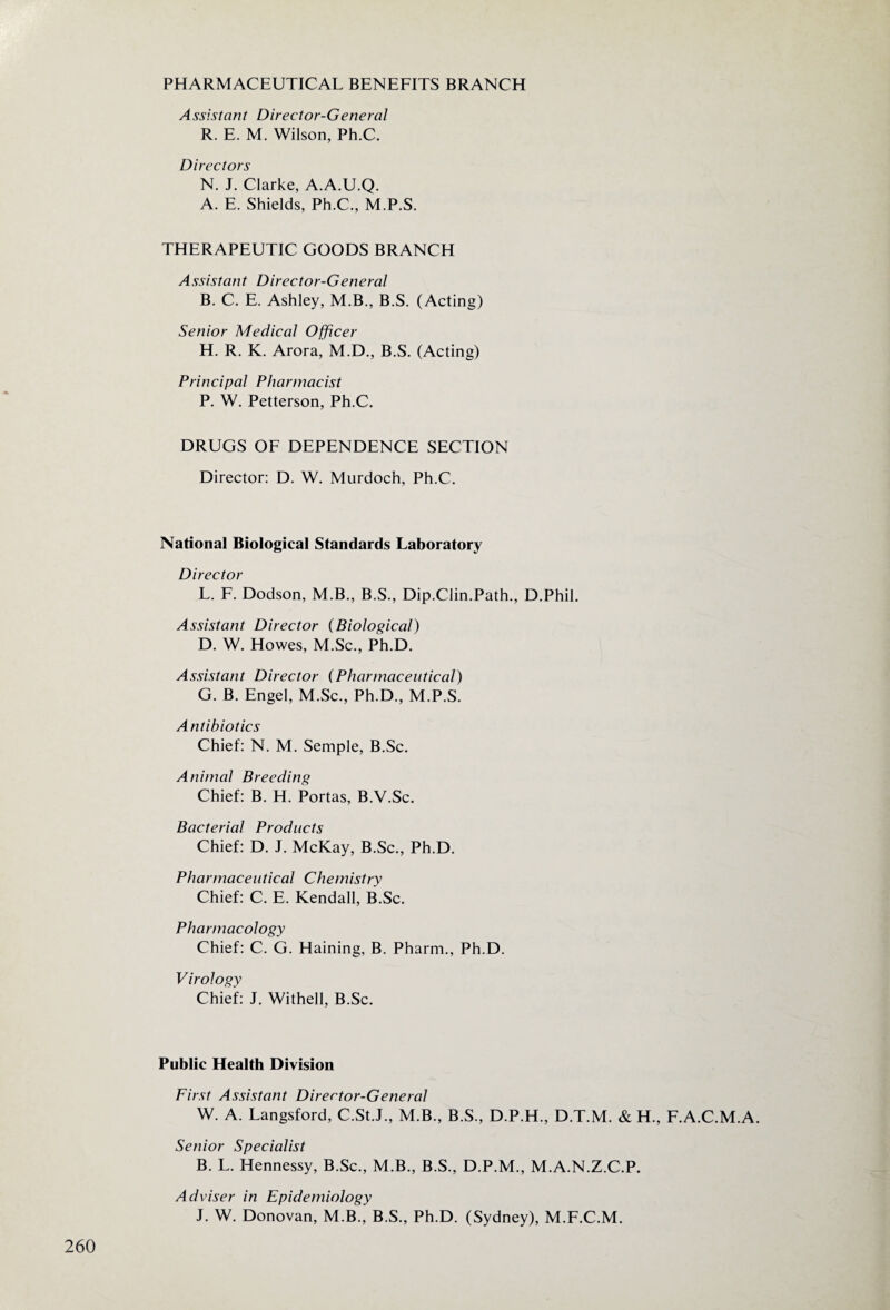 PHARMACEUTICAL BENEFITS BRANCH Assistant Director-General R. E. M. Wilson, Ph.C. Directors N. J. Clarke, A.A.U.Q. A. E. Shields, Ph.C., M.P.S. THERAPEUTIC GOODS BRANCH Assistant Director-General B. C. E. Ashley, M.B., B.S. (Acting) Senior Medical Officer H. R. K. Arora, M.D., B.S. (Acting) Principal Pharmacist P. W. Petterson, Ph.C. DRUGS OF DEPENDENCE SECTION Director: D. W. Murdoch, Ph.C. National Biological Standards Laboratory Director L. F. Dodson, M.B., B.S., Dip.Clin.Path., D.Phil. Assistant Director (Biological) D. W. Howes, M.Sc., Ph.D. Assistant Director (Pharmaceutical) G. B. Engel, M.Sc., Ph.D., M.P.S. Antibiotics Chief: N. M. Semple, B.Sc. Animal Breeding Chief: B. H. Portas, B.V.Sc. Bacterial Products Chief: D. J. McKay, B.Sc., Ph.D. Pharmaceutical Chemistry Chief: C. E. Kendall, B.Sc. Pharmacology Chief: C. G. Haining, B. Pharm., Ph.D. Virology Chief: J. Withell, B.Sc. Public Health Division First Assistant Director-General W. A. Langsford, C.St.J., M.B., B.S., D.P.H., D.T.M. & H., F.A.C.M.A. Senior Specialist B. L. Hennessy, B.Sc., M.B., B.S., D.P.M., M.A.N.Z.C.P. Adviser in Epidemiology J. W. Donovan, M.B., B.S., Ph.D. (Sydney), M.F.C.M.