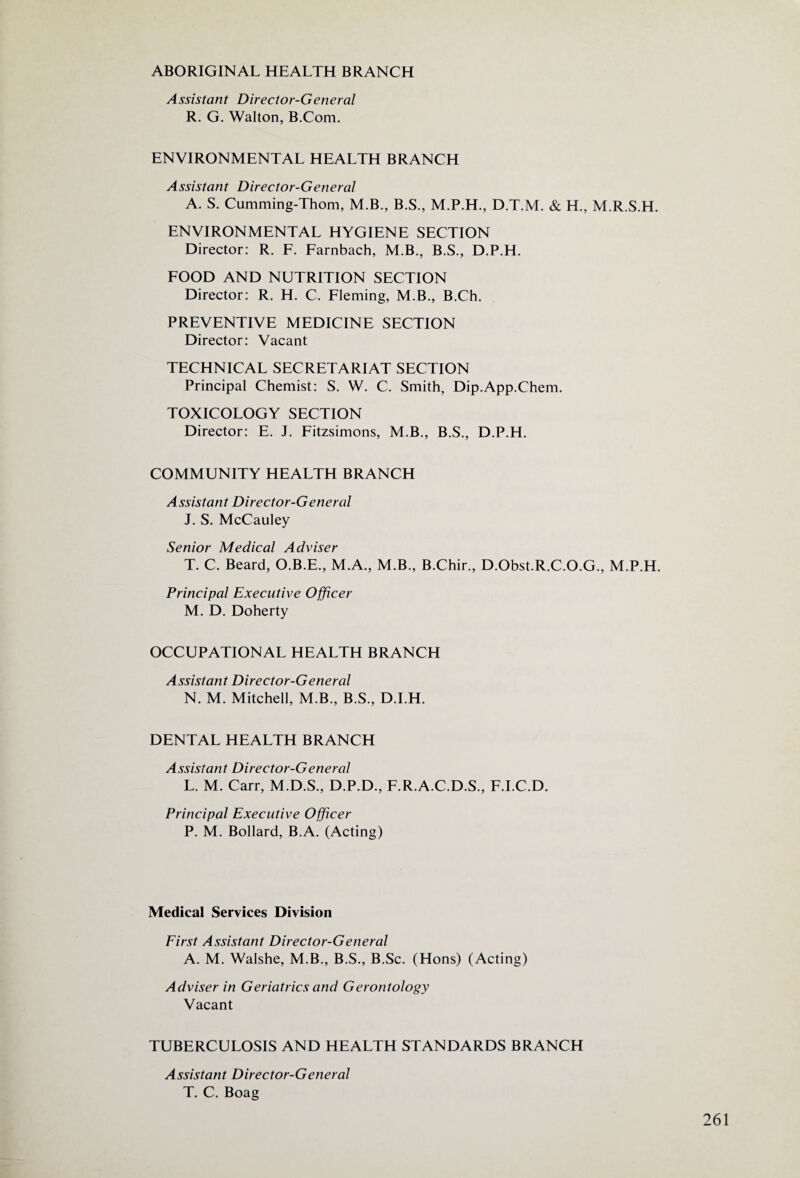 ABORIGINAL HEALTH BRANCH Assistant Director-General R. G. Walton, B.Com. ENVIRONMENTAL HEALTH BRANCH Assistant Director-General A. S. Cumming-Thom, M.B., B.S., M.P.H., D.T.M. & H., M.R.S.H. ENVIRONMENTAL HYGIENE SECTION Director: R. F. Farnbach, M.B., B.S., D.P.H. FOOD AND NUTRITION SECTION Director: R. H. C. Fleming, M.B., B.Ch. PREVENTIVE MEDICINE SECTION Director: Vacant TECHNICAL SECRETARIAT SECTION Principal Chemist: S. W. C. Smith, Dip.App.Chem. TOXICOLOGY SECTION Director: E. J. Fitzsimons, M.B., B.S., D.P.H. COMMUNITY HEALTH BRANCH Assistant Director-General J. S. McCauley Senior Medical Adviser T. C. Beard, O.B.E., M.A., M.B., B.Chir., D.Obst.R.C.O.G., M.P.H. Principal Executive Officer M. D. Doherty OCCUPATIONAL HEALTH BRANCH Assistant Director-General N. M. Mitchell, M.B., B.S., D.I.H. DENTAL HEALTH BRANCH Assistant Director-General L. M. Carr, M.D.S., D.P.D., F.R.A.C.D.S., F.I.C.D. Principal Executive Officer P. M. Bollard, B.A. (Acting) Medical Services Division First Assistant Director-General A. M. Walshe, M.B., B.S., B.Sc. (Hons) (Acting) Adviser in Geriatrics and Gerontology Vacant TUBERCULOSIS AND HEALTH STANDARDS BRANCH Assistant Director-General T. C. Boag