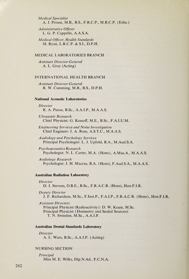 Medical Specialist A. J. Proust, M.B., B.S., F.R.C.P., M.R.C.P. (Edin.) Administrative Officer L. G. P. Cappello, A.A.S.A. Medical Officer, Health Standards M. Ryan, L.R.C.P. & S.I., D.P.H. MEDICAL LABORATORIES BRANCH Assistant Director-General A. L. Gray (Acting) INTERNATIONAL HEALTH BRANCH Assistant Director-General R. W. Cumming, M.B., B.S., D.P.H. National Acoustic Laboratories Director R. A. Piesse, B.Sc., A.A.I.P., M.A.A.S. Ultrasonic Research Chief Physicist: G. Kossoff, M.E., B.Sc., F.A.I.U.M. Engineering Services and Noise Investigation Chief Engineer: J. A. Rose, A.S.T.C., M.A.A.S. Audiology and Psychology Services Principal Psychologist: L. J. Upfold, B.A., M.Aud.S.A. Psychoacoustics Research Psychologist: N. L. Carter, M.A. (Hons), A.Mus.A., M.A.A.S. Audiology Research Psychologist: J. H. Macrae, B.A. (Hons), F.Aud.S.A., M.A.A.S. Australian Radiation Laboratory Director D. J. Stevens, O.B.E., B.Sc., F.R.A.C.R. (Hons), Hon.F.I.R. Deputy Director J. F. Richardson, M.Sc., F.Inst.P., F.A.I.P., F.R.A.C.R. (Hons), Hon.F.I.R. Assistant Directors Principal Physicist (Radioactivity): D. W. Keam, M.Sc. Principal Physicist (Dosimetry and Sealed Sources): T. N. Swindon, M.Sc., A.A.I.P. Australian Dental Standards Laboratory Director A. L. Ware, B.Sc., A.A.I.P. (Acting) NURSING SECTION Principal Miss M. E. Wilks, Dip.N.Ad.. F.C.N.A.