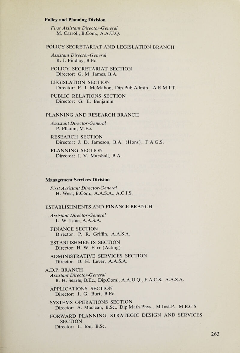Policy and Planning Division First Assistant Director-General M. Carroll, B.Com., A.A.U.Q. POLICY SECRETARIAT AND LEGISLATION BRANCH Assistant Director-General R. J. Findlay, B.Ec. POLICY SECRETARIAT SECTION Director: G. M. James, B.A. LEGISLATION SECTION Director: P. J. McMahon, Dip.Pub.Admin., A.R.M.I.T. PUBLIC RELATIONS SECTION Director: G. E. Benjamin PLANNING AND RESEARCH BRANCH Assistant Director-General P. Pflaum, M.Ec. RESEARCH SECTION Director: J. D. Jameson, B.A. (Hons), F.A.G.S. PLANNING SECTION Director: J. V. Marshall, B.A. Management Services Division First Assistant Director-General H. West, B.Com., A.A.S.A., A.C.I.S. ESTABLISHMENTS AND FINANCE BRANCH Assistant Director-General L. W. Lane, A.A.S.A. FINANCE SECTION Director: P. R. Griffin, A.A.S.A. ESTABLISHMENTS SECTION Director: H. W. Farr (Acting) ADMINISTRATIVE SERVICES SECTION Director: D. H. Lever, A.A.S.A. A.D.P. BRANCH Assistant Director-General R. H. Searle, B.Ec., Dip.Com., A.A.U.Q., F.A.C.S., A.A.S.A. APPLICATIONS SECTION Director: J. G. Burt, B.Ec SYSTEMS OPERATIONS SECTION Director: A. Maclean, B.Sc., Dip.Math.Phys., M.Inst.P., M.B.C.S. FORWARD PLANNING, STRATEGIC DESIGN AND SERVICES SECTION Director: L. Ion, B.Sc.