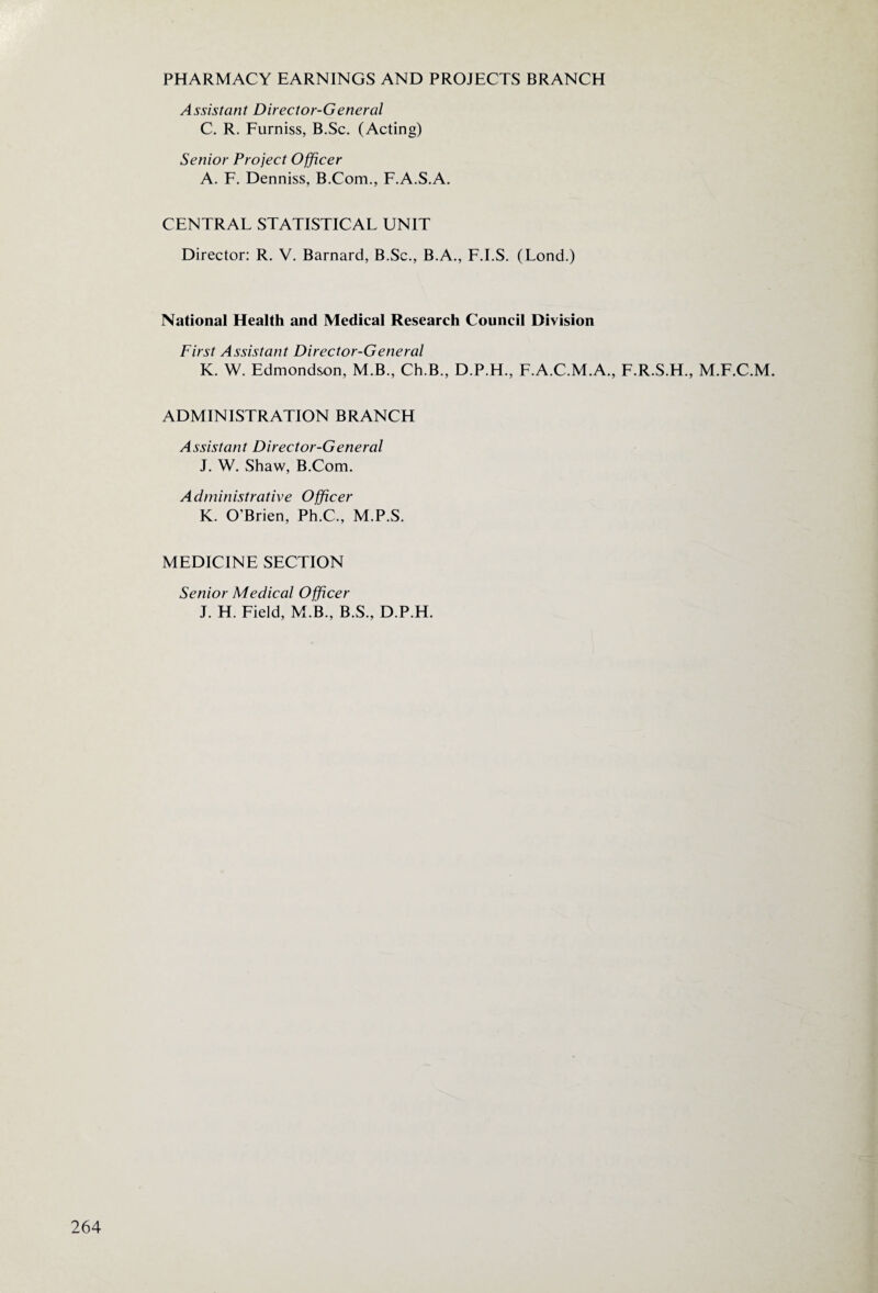 PHARMACY EARNINGS AND PROJECTS BRANCH Assistant Director-General C. R. Furniss, B.Sc. (Acting) Senior Project Officer A. F. Denniss, B.Com., F.A.S.A. CENTRAL STATISTICAL UNIT Director: R. V. Barnard, B.Sc., B.A., F.I.S. (Lond.) National Health and Medical Research Council Division First Assistant Director-General K. W. Edmondson, M.B., Ch.B., D.P.H., F.A.C.M.A., F.R.S.H., M.F.C.M. ADMINISTRATION BRANCH Assistant Director-General J. W. Shaw, B.Com. Administrative Officer K. O’Brien, Ph.C., M.P.S. MEDICINE SECTION Senior Medical Officer J. H. Field, M.B., B.S., D.P.H.